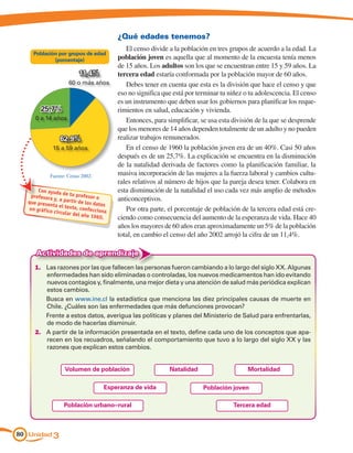 ¿Qué edades tenemos?
                                             El censo divide a la población en tres grupos de acuerdo a la edad. La
    Población por grupos de edad
            (porcentaje)                  población joven es aquella que al momento de la encuesta tenía menos
                                          de 15 años. Los adultos son los que se encuentran entre 15 y 59 años. La
                          11,4%           tercera edad estaría conformada por la población mayor de 60 años.
                     60 o más años           Debes tener en cuenta que esta es la división que hace el censo y que
                                          eso no significa que está por terminar tu niñez o tu adolescencia. El censo
                                          es un instrumento que deben usar los gobiernos para planificar los reque-
        25,7%                             rimientos en salud, educación y vivienda.
     0 a 14 años                             Entonces, para simplificar, se usa esta división de la que se desprende
                                          que los menores de 14 años dependen totalmente de un adulto y no pueden
                 62,9%                    realizar trabajos remunerados.
             15 a 59 años                    En el censo de 1960 la población joven era de un 40%. Casi 50 años
                                          después es de un 25,7%. La explicación se encuentra en la disminución
                                          de la natalidad derivada de factores como la planificación familiar, la
            Fuente: Censo 2002.           masiva incorporación de las mujeres a la fuerza laboral y cambios cultu-
                                          rales relativos al número de hijos que la pareja desea tener. Colabora en
      Con ayuda
                   de tu profe            esta disminución de la natalidad el uso cada vez más amplio de métodos
   profesora                   sor o
  que prese
              y, a partir
                          de los dato     anticonceptivos.
            nta el tex
  un gráfico           to, confecc s         Por otra parte, el porcentaje de población de la tercera edad está cre-
              circular de          iona
                          l año 1960
                                     .    ciendo como consecuencia del aumento de la esperanza de vida. Hace 40
                                          años los mayores de 60 años eran aproximadamente un 5% de la población
                                          total, en cambio el censo del año 2002 arrojó la cifra de un 11,4%.

     Actividades de aprendizaje
     1.	 Las razones por las que fallecen las personas fueron cambiando a lo largo del siglo XX. Algunas
         enfermedades han sido eliminadas o controladas, los nuevos medicamentos han ido evitando
         nuevos contagios y, finalmente, una mejor dieta y una atención de salud más periódica explican
         estos cambios.
     	   Busca en www.ine.cl la estadística que menciona las diez principales causas de muerte en
         Chile. ¿Cuáles son las enfermedades que más defunciones provocan?
     	   Frente a estos datos, averigua las políticas y planes del Ministerio de Salud para enfrentarlas,
         de modo de hacerlas disminuir.
     2.	 A partir de la información presentada en el texto, define cada uno de los conceptos que apa-
         recen en los recuadros, señalando el comportamiento que tuvo a lo largo del siglo XX y las
         razones que explican estos cambios.


                   Volumen de población                      Natalidad                     Mortalidad

                                     Esperanza de vida                    Población joven

                  Población urbano–rural                                             Tercera edad



80 Unidad 3
 