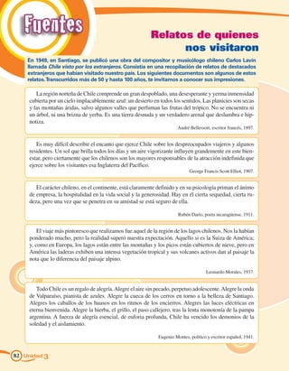 Fuentes                                                  Relatos de quienes
                                                                  nos visitaron
    En 1949, en Santiago, se publicó una obra del compositor y musicólogo chileno Carlos Lavín
    llamada Chile visto por los extranjeros. Consistía en una recopilación de relatos de destacados
    extranjeros que habían visitado nuestro país. Los siguientes documentos son algunos de estos
    relatos. Transcurridos más de 50 y hasta 100 años, te invitamos a conocer sus impresiones.

        La región norteña de Chile comprende un gran despoblado, una desesperante y yerma inmensidad
     cubierta por un cielo implacablemente azul: un desierto en todos los sentidos. Las planicies son secas
     y las montañas áridas, salvo algunos valles que perfuman las frutas del trópico. No se encuentra ni
     un árbol, ni una brizna de yerba. Es una tierra desnuda y un verdadero arenal que deslumbra e hip-
     notiza.
                                                                         André Bellessort, escritor francés, 1897.


        Es muy difícil describir el encanto que ejerce Chile sobre los despreocupados viajeros y algunos
     residentes. Un sol que brilla todos los días y un aire vigorizante influyen grandemente en este bien-
     estar, pero ciertamente que los chilenos son los mayores responsables de la atracción indefinida que
     ejerce sobre los visitantes esa Inglaterra del Pacífico.
                                                                               George Francis Scott Elliot, 1907.


        El carácter chileno, en el continente, está claramente definido y en su psicología priman el ánimo
     de empresa, la hospitalidad en la vida social y la generosidad. Hay en él cierta sequedad, cierta ru-
     deza, pero una vez que se penetra en su amistad se está seguro de ella.

                                                                         Rubén Darío, poeta nicaragüense, 1911.


         El viaje más pintoresco que realizamos fue aquel de la región de los lagos chilenos. Nos la habían
     ponderado mucho, pero la realidad superó nuestra expectación. Aquello si es la Suiza de América;
     y, como en Europa, los lagos están entre las montañas y los picos están cubiertos de nieve, pero en
     América las laderas exhiben una intensa vegetación tropical y sus volcanes activos dan al paisaje la
     nota que lo diferencia del paisaje alpino.

                                                                                        Leonardo Morales, 1937.


        Todo Chile es un regalo de alegría. Alegre el aire sin pecado, perpetuo adolescente. Alegre la onda
     de Valparaíso, pianista de azules. Alegre la cueca de los cerros en torno a la belleza de Santiago.
     Alegres los caballos de los huasos en los ritmos de los encierros. Alegres las luces eléctricas en
     eterna bienvenida. Alegre la hierba, el grillo, el paso callejero, tras la lenta monotonía de la pampa
     argentina. A fuerza de alegría esencial, de euforia profunda, Chile ha vencido los demonios de la
     soledad y el aislamiento.

                                                               Eugenio Montes, político y escritor español, 1941.


82 Unidad 3
 
