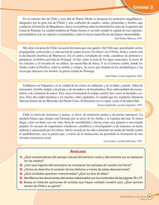 Unidad 3

   En el extremo Sur de Chile y más allá de Puerto Montt se destacan los territorios magallánicos,
integrados por la gran isla de Chiloé y una confusión de canales, islotes, penínsulas y fiordos, que
conducen al Estrecho de Magallanes, única vía marítima entre los hemisferios antes de la apertura del
Canal de Panamá. La ciudad moderna de Punta Arenas es en todo sentido la capital de esas regiones,
presentándose con sus aspectos cosmopolitas como la mayor maravilla de tan lejanas inmensidades.
                                                                                 Earl Parker Manson, 1941.


   Me alejo con pena de Chile, la nación hermana que más quiero. De Chile que, parodiando ciertas
propagandas comerciales, es una nación de cuatro en una. En efecto: en el Norte, árido y yermo está
la desolación desértica de Marruecos. En el centro, esmaltado de verde, caudaloso de perfumes y
pámpanos, la belleza próvida de Portugal. Al Sur, entre la seda de los lagos araucanos, la nieve de
los volcanes y el encanto de sus aldeas, las maravillas de Suiza. Y en el remoto confín, donde los
Andes ceden al Pacífico, entre la nieblas y celajes, las rocas que charlan en los archipiélagos y las
rocas que abrazan a los fiordos, la gracia velada de Noruega.
                                                                        Juan Filloy, escritor argentino 1942.


    Estábamos en Valparaíso, en la ciudad de los cerros en anfiteatro y de la bahía y puerto. Sabía de
terremotos, la bella ciudad; y de piratas y de incendios y de bombardeos. Pero sabía también de recons-
truirse y de comenzar de nuevo. Tres veces el terremoto la redujo a polvo; tres veces el incendio a ce-
niza. Pero ahí estaba hermosa y en muchas calles opulentas, la ciudad que los españoles llamaron
Nuestra Señora de las Mercedes del Puerto Claro. El heroísmo era su signo, como el de todo Chile.
                                                                 Arturo Capdevilla, escritor argentino, 1947.


   Chile es tierra de marineros y poetas, es decir, de marineros poetas y de poetas marineros. La
paralela blanca que simula está formada por la nieve de los Andes y la espuma del mar. Es tierra
alegre como un buen vaso de vino, llena de sensibilidad y fuerza como una guitarra o una tonada
popular. Es un país de importantes estudiosos, científicos e investigadores y de maestros en lucha
ardiente y apasionada por la cultura. Ahí la escuela no ha sido solamente un medio de batalla contra
el analfabetismo, sino la puerta que, a través de la instrucción, ha permitido la formación de una
elevada conciencia social.
                                                                       Luis Luksic, escritor boliviano, 1947.



                                          Análisis
1.	 ¿Qué características del paisaje natural del extremo norte y del extremo sur se destacan
    en los relatos?
2.	 ¿Con qué lugares del extranjero se comparan los paisajes de nuestro territorio?
3.	 ¿Cómo se describe el carácter de los chilenos a través de estas descripciones?
4.	 ¿Qué ciudades aparecen mencionadas? ¿Qué se dice de ellas?
5.	 Identifica en los documentos elementos relacionados con los contenidos de las páginas 76 y 77.
6.	 Busca en Internet opiniones de turistas que hayan visitado nuestro país. ¿Qué opinión
    tienen de Chile y su gente?


                                                                                      Presentación de Chile     83
 
