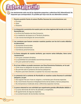 Autoevaluación
    1 	 Lee atentamente cada una de las siguientes preguntas y selecciona la(s) alternativas(s) de
        respuesta que corresponda(n). Es posible que haya más de una alternativa correcta.


          1.	Nuestra posición frente al océano Pacífico favorece las comunicaciones con:
             a)	Europa.
             b)	Asia.
             c)	Oceanía.

          2.	La integración económica de nuestro país con otras regiones del mundo se ha visto
             favorecida por:
             a)	La firma de Tratados de Libre Comercio.
             b)	La instalación de bases en el Territorio Antártico.
             c)	Las nuevas tecnologías de comunicación.

          3.	Las carreteras que buscan conectar nuestros puertos con los de la costa atlántica
             se denominan:
             a)	Autopistas binacionales.
             b)	Corredores bioceánicos.
             c)	Carreteras panamericanas.

          4.	La forma alargada de nuestro territorio, que recorre varias latitudes, tiene como
             consecuencia:
             a)	Una gran variedad climática.
             b)	La posibilidad de actividades económicas diversas.
             c)	Un gran potencial turístico.

          5.	En el mar chileno se puede reconocer una Zona Económica Exclusiva, en la cual:
             a)	Chile tiene la obligación de ejercer plena soberanía.
             b)	Se permite solo la presencia de barcos pesqueros.
             c)	Nuestro país tiene derecho a explotar los recursos naturales.

          6.	La presencia de la corriente de Humboldt en nuestras costas favorece la actividad
             pesquera, ya que:
             a)	Sus aguas frías son ricas en oxígeno y nutrientes para diversas especies.
             b)	Su movimiento favorece el desplazamiento de los botes y barcos pesqueros.
             c)	Su temperatura moderada atrae a diferentes especies marinas.

          7.	 La pesca artesanal es una actividad que experimenta grandes dificultades debido a:
              a)	La poca demanda de harina de pescado y congelados.
              b)	El agotamiento de algunas especies.
              c)	La contaminación de los bordes marinos.


84 Unidad 2
 