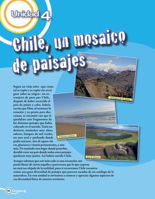 Unidad
                            4

   Ch i l e, u n m    os a i c o
   de pa    i s a j es
   Según un viejo mito –que como
   tal se repite y se repite sin averi-
   guar sobre su origen– un ex-
   tranjero de paso por Chile,                                                  Cordillera de
                                                                                                los Andes
   después de haber recorrido el
   país de punta a cabo, habría
   escrito que Dios, al terminar la
   creación y ya presto para des-
   cansar, se encontró con que le
   quedaban aún fragmentos de
   los distintos paisajes que había
   colocado en el mundo. Tenía un
   desierto, montañas muy altas,
   salares, bosques de mil verdes,
                                                          as
   un mar azul y profundo donde           Planicies coster
   podía mirarse, ríos de aguas cla-
   ras, glaciares y vientos permanentes, y aún
   más. No teniendo otro lugar donde ponerlos,
   decidió crear un país donde todos estos paisajes
   quedaran muy juntos. Así habría nacido Chile.               Isla de Pascua
   Aunque sabemos que este mito solo es una invención, nos
   puede llenar de cierto orgullo y parecernos que lo que expresa
   no está tan alejado de la realidad, pues si recorremos Chile encontra-
   remos una gran diversidad de paisajes que parecen sacados de un catálogo de la
   naturaleza. En esta unidad te invitamos a conocer y apreciar algunos aspectos de
   esa diversidad física de nuestro territorio.


86 Unidad 4
 