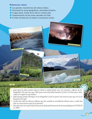 Principales temas:                                                                                    Unidad 4
  	Las grandes macroformas del relieve chileno.
  	Diversidad de zonas geográficas, diversidad climática.
  	El agua dulce, fuente de la vida en nuestro país.
  	Caracterización de las zonas naturales de Chile.
  	El Chile envuelto por el océano: la presencia insular.




                                                                                    Erupción de un
                                                                                                     volcán

                  la Sal
    Cordillera de




                    Bosque na
                             tivo


                                                                                                Glaciar


 Valle


 •	 ¿Qué tipos de relieve puedes observar desde la ciudad donde vives? ¿Se asemejan a algunas de las
    fotografías? ¿Por qué crees que Chile posee tanta diversidad climática? ¿Cuál es el clima que se desa-
    rrolla en la región en que habitas?
 •	 ¿Qué paisajes puedes distinguir en las fotografías? ¿Cuál te parece más atractivo para que viva el ser
    humano? ¿Por qué?
 •	 ¿Cuáles han sido los volcanes chilenos que han entrado en actividad los últimos años y cuáles han
    sido sus consecuencias para el ser humano?
 •	 ¿Por qué razón crees que la Isla de Pascua fue declarada Patrimonio de la humanidad por la UNESCO
    en 1999?


                                                                              Chile, un mosaico de paisajes   87
 