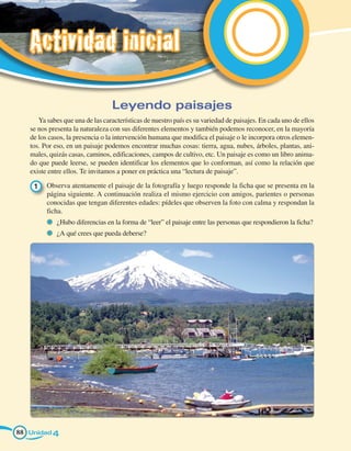 Actividad inicial

                                 Leyendo paisajes
      Ya sabes que una de las características de nuestro país es su variedad de paisajes. En cada uno de ellos
   se nos presenta la naturaleza con sus diferentes elementos y también podemos reconocer, en la mayoría
   de los casos, la presencia o la intervención humana que modifica el paisaje o le incorpora otros elemen-
   tos. Por eso, en un paisaje podemos encontrar muchas cosas: tierra, agua, nubes, árboles, plantas, ani-
   males, quizás casas, caminos, edificaciones, campos de cultivo, etc. Un paisaje es como un libro anima-
   do que puede leerse, se pueden identificar los elementos que lo conforman, así como la relación que
   existe entre ellos. Te invitamos a poner en práctica una “lectura de paisaje”.

    1 	 Observa atentamente el paisaje de la fotografía y luego responde la ficha que se presenta en la
        página siguiente. A continuación realiza el mismo ejercicio con amigos, parientes o personas
        conocidas que tengan diferentes edades: pídeles que observen la foto con calma y respondan la
        ficha.
           	 ¿Hubo diferencias en la forma de “leer” el paisaje entre las personas que respondieron la ficha?
           	 ¿A qué crees que pueda deberse?




88 Unidad 4
 