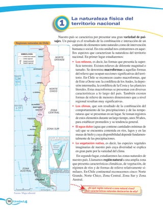 La naturaleza física del 	
                                       1        territorio nacional

                                      Nuestro país se caracteriza por presentar una gran variedad de pai-
                                   sajes. Un paisaje es el resultado de la combinación e interacción de un
     Regiones naturales de Chile
                                                 conjunto de elementos tanto naturales como de intervención
                                                 humana o social. En esta unidad nos centraremos en aque-
                                                 llos aspectos que caracterizan la naturaleza del territorio
                                                 nacional. En primer lugar estudiaremos:
                                                 •	 Los relieves, es decir, las formas que presenta la super-
                                                    ficie terrestre. Existen relieves de diferente magnitud o
                                                    tamaño. Se denomina macroformas a aquellas formas
                                                    del relieve que ocupan secciones significativas del terri-
                                                    torio. En Chile se reconocen cuatro macroformas, que
                                                    de Este a Oeste son: la cordillera de los Andes, la depre-
                                                    sión intermedia, la cordillera de la Costa y las planicies
                                                    litorales. Estas macroformas se presentan con diversas
                                                    características a lo largo del país. También existen
                                                    formas de relieve de menores dimensiones que a nivel
                                                    regional resultan muy significativas.
                                                 •	 Los climas, que son resultado de la combinación del
                                                    comportamiento de las precipitaciones y de las tempe-
                                                    raturas que se presentan en un lugar. Se toman registros
                                                    de estos elementos durante un largo tiempo, unos 50 años,
                                                    para establecer promedios y su tendencia general.
                                                 •	 El agua dulce (agua que contiene cantidades mínimas de
                                                    sal) que se encuentra contenida en ríos, lagos y en las
                                                    masas de hielo y cuya disponibilidad depende fundamen-
                                                    talmente de las precipitaciones.
                                                 •	 La vegetación nativa, es decir, las especies vegetales
                                                    imaginarias de nuestro país cuya diversidad se explica
                                                    en gran parte por la variedad del clima.
                                                     En segundo lugar, estudiaremos las zonas naturales de
                                                 nuestro país. Llamamos región natural a una amplia zona
                                                 que presenta características climáticas, de vegetación, de
                                                 régimen de ríos y de formas de relieve relativamente si-
                                                 milares. En Chile continental reconocemos cinco: Norte
                                                 Grande, Norte Chico, Zona Central, Zona Sur y Zona
                                                 Austral.

                                                              ¿En qué región natural o zona natural vives?
                                                           ¿Qué características naturales destacarías de ella?
   Fuente: Mapa editorial.


90 Unidad 4
 
