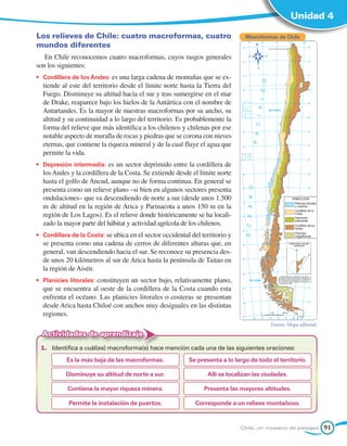 Unidad 4

Los relieves de Chile: cuatro macroformas, cuatro                               Macroformas de Chile
mundos diferentes
   En Chile reconocemos cuatro macroformas, cuyos rasgos generales
son los siguientes:
•	 Cordillera de los Andes: es una larga cadena de montañas que se ex-
  tiende al este del territorio desde el límite norte hasta la Tierra del
  Fuego. Disminuye su altitud hacia el sur y tras sumergirse en el mar
  de Drake, reaparece bajo los hielos de la Antártica con el nombre de
  Antartandes. Es la mayor de nuestras macroformas por su ancho, su
  altitud y su continuidad a lo largo del territorio. Es probablemente la
  forma del relieve que más identifica a los chilenos y chilenas por ese
  notable aspecto de muralla de rocas y piedras que se corona con nieves
  eternas, que contiene la riqueza mineral y de la cual fluye el agua que
  permite la vida.
•	 Depresión intermedia: es un sector deprimido entre la cordillera de
  los Andes y la cordillera de la Costa. Se extiende desde el límite norte
  hasta el golfo de Ancud, aunque no de forma continua. En general se
  presenta como un relieve plano –si bien en algunos sectores presenta
  ondulaciones– que va descendiendo de norte a sur (desde unos 1.500
  m de altitud en la región de Arica y Parinacota a unos 150 m en la
  región de Los Lagos). Es el relieve donde históricamente se ha locali-
  zado la mayor parte del hábitat y actividad agrícola de los chilenos.
•	 Cordillera de la Costa: se ubica en el sector occidental del territorio y
  se presenta como una cadena de cerros de diferentes alturas que, en
  general, van descendiendo hacia el sur. Se reconoce su presencia des-
  de unos 20 kilómetros al sur de Arica hasta la península de Taitao en
  la región de Aisén.
•	 Planicies litorales: constituyen un sector bajo, relativamente plano,
  que se encuentra al oeste de la cordillera de la Costa cuando esta
  enfrenta el océano. Las planicies litorales o costeras se presentan
  desde Arica hasta Chiloé con anchos muy desiguales en las distintas
  regiones.
                                                                                          Fuente: Mapa editorial.
  Actividades de aprendizaje
 1.	 Identifica a cuál(es) macroforma(s) hace mención cada una de las siguientes oraciones:
           Es la más baja de las macroformas.              Se presenta a lo largo de todo el territorio.

           Disminuye su altitud de norte a sur.                   Allí se localizan las ciudades.

            Contiene la mayor riqueza minera.                    Presenta las mayores altitudes.

            Permite la instalación de puertos.               Corresponde a un relieve montañoso.


                                                                               Chile, un mosaico de paisajes        91
 