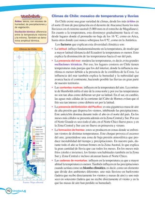 Vocabulario                Climas de Chile: mosaico de temperaturas y lluvias
    Áridos: secos, con escasez de        En Chile existe una gran variedad de climas, desde los más áridos en
    humedad, de precipitaciones y    el norte (0 mm de precipitación en el desierto de Atacama) hasta los más
    de vegetación.
                                     lluviosos en el extremo austral (5.000 mm en el estrecho de Magallanes).
    Oscilación térmica: diferencia   En cuanto a la temperatura, esta disminuye gradualmente hacia el sur,
    entre la temperatura máxima
    y la mínima. También se deno-    desde lugares donde el promedio no baja de los 16 ºC, como en Arica,
    mina amplitud térmica.           hasta otros donde casi nunca sobrepasa los 0 ºC, como en la Antártica.
                                         Los factores que explican esta diversidad climática son:
        Climas de Chile              •	 La latitud: influye fundamentalmente en la temperatura, de modo que
                                        a mayor latitud (distancia del Ecuador) la temperatura es menor. Esto
                                        explica la disminución de las temperaturas hacia el sur del país.
                                     •	 La presencia del mar: modera las temperaturas, es decir, evita grandes
                                        oscilaciones térmicas. Por eso, los lugares costeros en Chile tienen
                                        temperaturas más parejas que los del interior, donde la influencia ma-
                                        rítima es menor debido a la presencia de la cordillera de la Costa. La
                                        influencia del mar también explica la humedad y la nubosidad que
                                        avanza hacia el continente, haciendo posible las lluvias en gran parte
                                        de nuestro territorio.
                                     •	 Las corrientes marinas: influyen en la temperatura del aire. La corrien-
                                        te de Humboldt enfría el aire de la zona norte y por eso las temperaturas
                                        no son tan altas como debieran ser por su latitud. En el sur, en cambio,
                                        las aguas más cálidas de la corriente del Cabo de Hornos evitan que el
                                        frío sea tan intenso como debiera ser por la latitud.
                                     •	 La presencia del Anticiclón del Pacífico: es una gigantesca masa de aire
                                        de alta presión que dispersa los vientos, inhibiendo las precipitaciones.
                                        Este anticiclón domina durante todo el año en el norte del país. En los
                                        meses más cálidos se presenta además en la Zona Central y Sur. Por eso
                                        el Norte Grande es seco todo el año, en el Norte Chico llueve poco, y en
                                        la Zona Central y Sur casi no llueve en primavera y verano.
                                     •	 La formación de frentes: estos se producen en zonas donde se enfren-
                                        tan vientos de distintas temperaturas. Este choque provoca el ascenso
                                        del aire, generándose una zona de baja presión atmosférica que pro-
                                        duce inestabilidad del tiempo y precipitaciones. En nuestro país, du-
                                        rante todo el año se forman frentes en la Zona Austral, lo que explica
                                        la gran cantidad de lluvia que cae todos los meses. En los meses más
                                        fríos (otoño e invierno), los frentes son habituales también en la Zona
                                        Sur y Zona Central e incluso alcanzan hasta el Norte Chico.
                                     •	 Las cadenas de montañas: influyen en la temperatura ya que a mayor
                                        altitud la temperatura es menor. También influyen en las precipitaciones
                                        cuando actúan como un biombo climático, es decir, como un elemento
                                        que divide dos ambientes diferentes: uno más lluvioso en barlovento
                                        (ladera que recibe directamente los vientos y masas de aire) y uno más
                                        seco en sotavento (ladera que no recibe directamente el viento y en la
           Fuente: Mapa editorial.      que las masas de aire han perdido su humedad).

92 Unidad 4
 