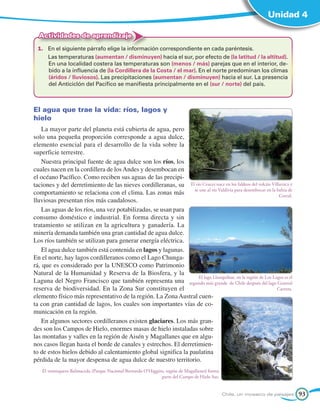 Unidad 4

  Actividades de aprendizaje
  1.	 En el siguiente párrafo elige la información correspondiente en cada paréntesis.
  	   Las temperaturas (aumentan / disminuyen) hacia el sur, por efecto de (la latitud / la altitud).
      En una localidad costera las temperaturas son (menos / más) parejas que en el interior, de-
      bido a la influencia de (la Cordillera de la Costa / el mar). En el norte predominan los climas
      (áridos / lluviosos). Las precipitaciones (aumentan / disminuyen) hacia el sur. La presencia
      del Anticiclón del Pacífico se manifiesta principalmente en el (sur / norte) del país.



El agua que trae la vida: ríos, lagos y
hielo
   La mayor parte del planeta está cubierta de agua, pero
solo una pequeña proporción corresponde a agua dulce,
elemento esencial para el desarrollo de la vida sobre la
superficie terrestre.
   Nuestra principal fuente de agua dulce son los ríos, los
cuales nacen en la cordillera de los Andes y desembocan en
el océano Pacífico. Como reciben sus aguas de las precipi-
taciones y del derretimiento de las nieves cordilleranas, su El río Cruces nace en los faldeos del volcán Villarrica y
                                                                 se une al río Valdivia para desembocar en la bahía de
comportamiento se relaciona con el clima. Las zonas más                                                        Corral.
lluviosas presentan ríos más caudalosos.
   Las aguas de los ríos, una vez potabilizadas, se usan para
consumo doméstico e industrial. En forma directa y sin
tratamiento se utilizan en la agricultura y ganadería. La
minería demanda también una gran cantidad de agua dulce.
Los ríos también se utilizan para generar energía eléctrica.
   El agua dulce también está contenida en lagos y lagunas.
En el norte, hay lagos cordilleranos como el Lago Chunga-
rá, que es considerado por la UNESCO como Patrimonio
Natural de la Humanidad y Reserva de la Biosfera, y la
                                                                    El lago Llanquihue, en la región de Los Lagos es el
Laguna del Negro Francisco que también representa una segundo más grande de Chile después del lago General
reserva de biodiversidad. En la Zona Sur constituyen el                                                       Carrera.
elemento físico más representativo de la región. La Zona Austral cuen-
ta con gran cantidad de lagos, los cuales son importantes vías de co-
municación en la región.
   En algunos sectores cordilleranos existen glaciares. Los más gran-
des son los Campos de Hielo, enormes masas de hielo instaladas sobre
las montañas y valles en la región de Aisén y Magallanes que en algu-
nos casos llegan hasta el borde de canales y estrechos. El derretimien-
to de estos hielos debido al calentamiento global significa la paulatina
pérdida de la mayor despensa de agua dulce de nuestro territorio.
    El ventisquero Balmaceda (Parque Nacional Bernardo O'Higgins, región de Magallanes) forma
                                                               parte del Campo de Hielo Sur.


                                                                                                Chile, un mosaico de paisajes   93
 
