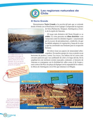 Las regiones naturales de
                                                       2         Chile

                                                  El Norte Grande
                                                     Denominamos Norte Grande a la sección del país que se extiende
                                                  desde el límite con el Perú hasta el río Copiapó. Comprende las regiones
                                                                      de Arica-Parinacota, Tarapacá, Antofagasta y el nor-
                                                                      te de la región de Atacama.
                                                                           El rasgo más distintivo del Norte Grande es su
                                                                        aridez. La zona presenta un clima desértico –con
                                                                        variaciones entre los distintos lugares– caracterizado
                                                                        por la escasez de precipitaciones, condición a la que
                                                                        ha debido adaptarse la vegetación y fauna de la zona
                                                                        y que ha constituido una limitante para la ocupación
                                                                        humana.
                                                                          El relieve tiene un aspecto de inmensidad sobre-
                                                                      cogedora. En muchos parajes la vista se pierde en un
     La cordillera de la Sal, en la
     precordillera de la región de                horizonte de piedras y arena. Las rocas y las laderas de los cerros más
     Antofagasta, deslumbra por los               cercanos pareciera que van cambiando de color a lo largo del día. En la
     colores y formas de sus rocas                amplitud de este territorio existen marcados contrastes: el desierto de
     desnudas. No es raro que los
     visitantes señalen que parece un             Atacama se contrapone con la fertilidad de valles como el de Azapa y
     paisaje de otro planeta.                     oasis como el de Pica; las playas de Iquique con la sequedad de los salares;
                                    se            la tibieza de Antofagasta con el frío que entumece en Ollagüe.
                             n que
                     r mació ximas
              a info         ró            s
        Con l nta en la p pr incipale                                          Norte Grande (21º latitud sur - 25º latitud sur)
         p rese cr ibe las            a nde.
                   s            te Gr
            as, de        l Nor
      págin formas de
       m ac ro


                                  Cordillera de los Andes

                                                                                       Salar de Atacama



                                                                                    Precor
                                                                                             d il le r a


                               Pampa del Tamarugal                              Desierto de Atacama
   En esta representación
  gráfica de un sector del
 Norte Grande se pueden
   apreciar las principales
                                               Cordillera de la Costa
 características del relieve
 e hidrografía de la zona.                                                                                     Farellón Costero
                                                             Península de Mejillones




94 Unidad 4
 