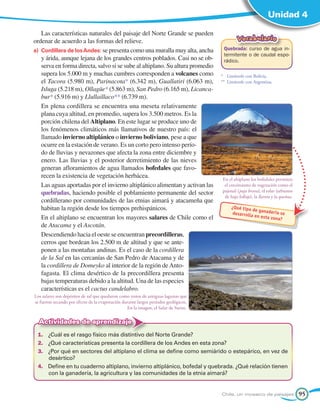 Unidad 4

    Las características naturales del paisaje del Norte Grande se pueden
ordenar de acuerdo a las formas del relieve.                                                 Vocabulario
a) 	Cordillera de los Andes: se presenta como una muralla muy alta, ancha             Quebrada: curso de agua in-
                                                                                      termitente o de caudal espo-
    y árida, aunque lejana de los grandes centros poblados. Casi no se ob-            rádico.
    serva en forma directa, salvo si se sube al altiplano. Su altura promedio
    supera los 5.000 m y muchas cumbres corresponden a volcanes como                 *	 Limítrofe con Bolivia.
    el Tacora (5.980 m), Parinacota* (6.342 m), Guallatiri (6.063 m),                **	 Limítrofe con Argentina.
    Isluga (5.218 m), Ollagüe* (5.863 m), San Pedro (6.165 m), Licanca-
    bur* (5.916 m) y Llullaillaco** (6.739 m).
    En plena cordillera se encuentra una meseta relativamente
    plana cuya altitud, en promedio, supera los 3.500 metros. Es la
    porción chilena del Altiplano. En este lugar se produce uno de
    los fenómenos climáticos más llamativos de nuestro país: el
    llamado invierno altiplánico o invierno boliviano, pese a que
    ocurre en la estación de verano. Es un corto pero intenso perío-
    do de lluvias y nevazones que afecta la zona entre diciembre y
    enero. Las lluvias y el posterior derretimiento de las nieves
    generan afloramientos de agua llamados bofedales que favo-
    recen la existencia de vegetación herbácea.                                      En el altiplano los bofedales permiten
    Las aguas aportadas por el invierno altiplánico alimentan y activan las           el crecimiento de vegetación como el
    quebradas, haciendo posible el poblamiento permanente del sector                 pajonal (paja brava), el tolar (arbustos
                                                                                      de bajo follaje), la llareta y la queñoa.
    cordillerano por comunidades de las etnias aimará y atacameña que
    habitan la región desde los tiempos prehispánicos.                                    ¿Qué tipo
                                                                                                     de ganade
                                                                                           desarrolla          ría se
    En el altiplano se encuentran los mayores salares de Chile como el                                en esta zo
                                                                                                                na?
    de Atacama y el Ascotán.
    Descendiendo hacia el oeste se encuentran precordilleras,
    cerros que bordean los 2.500 m de altitud y que se ante-
    ponen a las montañas andinas. Es el caso de la cordillera
    de la Sal en las cercanías de San Pedro de Atacama y de
    la cordillera de Domeyko al interior de la región de Anto-
    fagasta. El clima desértico de la precordillera presenta
    bajas temperaturas debido a la altitud. Una de las especies
    características es el cactus candelabro.
Los salares son depósitos de sal que quedaron como restos de antiguas lagunas que
se fueron secando por efecto de la evaporación durante largos períodos geológicos.
                                                 En la imagen, el Salar de Surire.

  Actividades de aprendizaje
 1.	 ¿Cuál es el rasgo físico más distintivo del Norte Grande?
 2.	 ¿Qué características presenta la cordillera de los Andes en esta zona?
 3.	 ¿Por qué en sectores del altiplano el clima se define como semiárido o estepárico, en vez de
     desértico?
 4.	 Define en tu cuaderno altiplano, invierno altiplánico, bofedal y quebrada. ¿Qué relación tienen
     con la ganadería, la agricultura y las comunidades de la etnia aimará?


                                                                                     Chile, un mosaico de paisajes                95
 