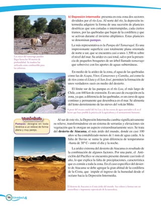 b) 	 epresión intermedia: presenta en esta zona dos sectores
                                                   D
                                                   divididos por el río Loa. Al norte del río, la depresión in-
                                                   termedia adquiere la forma de una sucesión de planicies
                                                   desérticas que son cortadas o interrumpidas, cada ciertos
                                                   tramos, por las quebradas que bajan de la cordillera y que
                                                   se activan durante el invierno altiplánico. Estas planicies
                                                   se denominan pampas.
                                                   La más representativa es la Pampa del Tamarugal. Es una
                                                   impresionante superficie casi totalmente plana orientada
                                                   de norte a sur, que se encuentra casi a unos 1.500 m sobre
   Las raíces del tamarugo pueden                  el nivel del mar. Su aridez es casi total, salvo por la presen-
   llegar hasta los 50 metros de
   profundidad. Su madera fue
                                                   cia de pequeños bosquetes de un árbol llamado tamarugo
   utilizada como combustible para                 que sobrevive con los aportes de aguas subterráneas.
   las salitreras.
                                                   En medio de la aridez de la zona, el agua de las quebradas
                                                como las de Azapa, Vitor, Camarones y Camiña, así como la
                                                de ríos como el Lluta y el San José, permiten la formación de
                                                unos verdaderos oasis en medio del desierto.
                                                   El límite sur de las pampas es el río Loa, el más largo de
                                                Chile, con 440 km de extensión. Es un caso de excepción en la
                                                zona, ya que, a diferencia de las quebradas, es un curso de agua
                                                continuo y permanente que desemboca en el mar. Se alimenta
                                                del lento derretimiento de las nieves del volcán Miño.
                                               A pesar del escaso caudal del río Loa y de los cursos de agua asociados a él, es el
                                               factor que hace posible la práctica de la agricultura y el asentamiento humano.

           Vocabulario                  Al sur de este río, la Depresión Intermedia cambia significativamente
    Pampas: designa en toda          su relieve, transformándose en un sistema de serranías y elevaciones sin
    América a un relieve de forma    vegetación que le otorgan un aspecto extraordinariamente seco. Se trata
    plana y muy parejo.
                                     del desierto de Atacama, el más árido del mundo, donde en casi 100
                                                  años se ha contabilizado menos de 1 mm de agua caída. A la
                                                  falta de lluvias se suma la gran diferencia de temperaturas
                                                  –hasta de 30º C– entre el día y la noche.
                                                   La aridez extrema del desierto de Atacama es resultado de
                                                la combinación de algunos factores. Por una parte, el Anti-
                                                ciclón del Pacífico se encuentra presente durante casi todo el
                                                año, lo que explica la falta de precipitaciones, característica
                                                que es común a toda la zona. En el caso específico del desier-
                                                to de Atacama se debe agregar la gran altitud de la cordillera
                                                de la Costa, que impide el ingreso de la humedad desde el
                                                océano hacia la Depresión Intermedia.


                                               El desierto de Atacama es el más árido del mundo. Sus colores y formas son un
                                               maravilloso e imponente espectáculo de la naturaleza.


96 Unidad 4
 