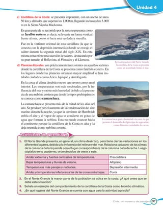 Unidad 4

c) 	Cordillera de la Costa: se presenta imponente, con un ancho de unos
   50 km y altitudes que superan los 1.000 m, llegando incluso a los 3.000
   m en la Sierra Vicuña Mackenna.
	 En gran parte de su recorrido por la zona se presenta como
  un farellón costero, es decir, se levanta en forma vertical
  frente al mar, como si fuera una verdadera muralla.
	 Fue en la vertiente oriental de esta cordillera (la que se
  conecta con la depresión intermedia) donde se extrajo el
  salitre durante la segunda mitad del siglo XIX. En esta
  misma zona existe una sucesión de salares, destacando por
  su gran tamaño el Bellavista, el Pintados y el Llamara.
                                                                                   En vastos sectores del Norte Grande
d) 	Planicies litorales: son prácticamente inexistentes en aquellos sectores        la cordillera de la Costa se presenta
                                                                                     como un acantilado frente al mar.
   donde la cordillera de la Costa se presenta como farellón costero. En
   los lugares donde las planicies alcanzan mayor amplitud se han ins-
   talado ciudades como Arica, Iquique y Antofagasta.
	 En la costa el clima desértico no es tan severo como en el
  interior. Las temperaturas son más moderadas, por la in-
  fluencia del mar y existe más humedad debido a la presen-
  cia de una neblina costera que desde tiempos prehispánicos
  se conoce como camanchaca.
	 La camanchaca se presenta más de la mitad de los días del
  año. Se produce por el aumento de la condensación del aire
  marino durante la noche, ya que la corriente de Humboldt
  enfría el aire y el vapor de agua se convierte en gotas de
  agua que forman la neblina. Esta no puede avanzar hacia             La camanchaca aporta humedad a la costa, lo que
                                                                      permite el desarrollo de algún tipo de vegetación,
  el continente porque la cordillera de la Costa es alta y la                     como diferentes variedades de cactus.
  deja retenida como neblina costera.

  Actividades de aprendizaje
 1.	 El Norte Grande presenta, en general, un clima desértico, pero tiene ciertas variaciones en los
     diferentes lugares, debido a la influencia del relieve y del mar. Relaciona cada uno de los climas
     de la columna de la izquierda con el lugar correspondiente de la columna de la derecha. Luego
     cópialos en tu cuaderno, ordenándolos de oeste a este.
       Aridez extrema y fuertes contrastes de temperaturas.                    Precordillera
       Bajas temperaturas y lluvias de verano.                                 Altiplano
       Temperaturas más parejas y nublados.                                    Depresión intermedia
       Aridez y temperaturas inferiores a las de las zonas más bajas.          Costa

 2.	 En el Norte Grande la mayor parte de la población se ubica en la costa. ¿A qué crees que se
     debe esta situación?
 3.	 Señala un ejemplo del comportamiento de la cordillera de la Costa como biombo climático.
 4.	 ¿En qué lugares del Norte Grande se cuenta con agua para la actividad agrícola?


                                                                                 Chile, un mosaico de paisajes              97
 