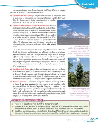 Unidad 4

   Las características naturales del paisaje del Norte Chico se pueden
ordenar de acuerdo a las formas del relieve.
a) 	Cordillera de los Andes: ya no presenta volcanes ni altiplano, pero
   en esta zona se encuentran sus mayores altitudes, siendo el Nevado
   Ojos del Salado, en el límite con Argentina, la cumbre
   más alta de Chile con sus 6.879 metros.
b) 	Cordones transversales y valles transversales: desde el
   río Copiapó hasta el Cordón Chacabuco (al norte de San-
   tiago) reemplazan a la depresión intermedia que prácti-
   camente desaparece. Un cordón transversal es un brazo
   montañoso que se desprende de la cordillera de los Andes,
   en sentido contrario a las macroformas, es decir, de Este
   a Oeste. Entre los cordones corren ríos que han formado
   valles. Al valle encerrado entre cordones y que sigue su
   misma dirección este-oeste se le denomina valle trans-
   versal.                                                                                 La gran altitud que alcanza la
                                                                                  cordillera de los Andes hace posible la
   Los valles transversales son el corazón del poblamiento en esta zona.                acumulación de nieve que luego
   Desde los tiempos prehispánicos los habitantes se han agrupado en                  alimenta los ríos de la zona. En la
                                                                                 imagen, el Nevado Ojos del Salado, en
   poblados en torno a los ríos Copiapó, Huasco, Elqui, Limarí, Choapa                           el límite con Argentina.
   y Quilimarí y han desviado sus escasas pero constantes aguas hacia
   una red de acequias que permiten que los valles asemejen un vergel,
   como se puede apreciar en la imagen de la página anterior. Al interior
   de los valles los cielos son claros y limpios, ideales para la observa-
   ción astronómica.
c) 	Cordillera de la Costa: pierde el aspecto imponente que presentaba en
   el Norte Grande. Salvo en la sección llamada Altos del Talinay al sur
   de Tongoy –donde recupera parte de su prestancia y altura–, en general
   se presenta como un sistema de cerros de mediana altura que se alejan
   del borde costero debido a la ampliación de las planicies costeras.
d) 	Planicies litorales: se presentan, en algunos sectores, extensas y anchas,
   en forma de terrazas marinas. En estas terrazas se han instalado ciuda-
   des como Caldera, La Serena, Coquimbo, Tongoy y Los Vilos. Por sus
                                                                                   El chagual es una planta cuyas hojas
   extensas playas y su clima agradable –aunque con habituales cielos nu-               nuevas son comestibles y de sus
   blados en la mañana debido a la camanchaca– es la zona más adecuada                    tallos se extraen fibras para la
   para el desarrollo de balnearios como Bahía Inglesa, Guanaqueros, Pichi-         fabricación de cuerdas y esteras. El
                                                                                    tallo seco se usa en la construcción
   dangui, Los Molles y otros tantos hasta Zapallar.                                                y como combustible.

  Actividades de aprendizaje
 1.	 ¿Cuál es el rasgo físico más distintivo del Norte Chico?
 2.	 ¿Qué característica marca la diferencia entre los climas áridos del Norte Grande y los climas
     semiáridos del Norte Chico? ¿Cómo se manifiesta en la presencia y caudal de los ríos?
 3.	 Establece una comparación entre el Norte Grande y el Norte Chico, en relación a las caracterís-
     ticas generales de la cordillera de los Andes, la cordillera de la Costa y las planicies litorales.


                                                                                 Chile, un mosaico de paisajes               99
 