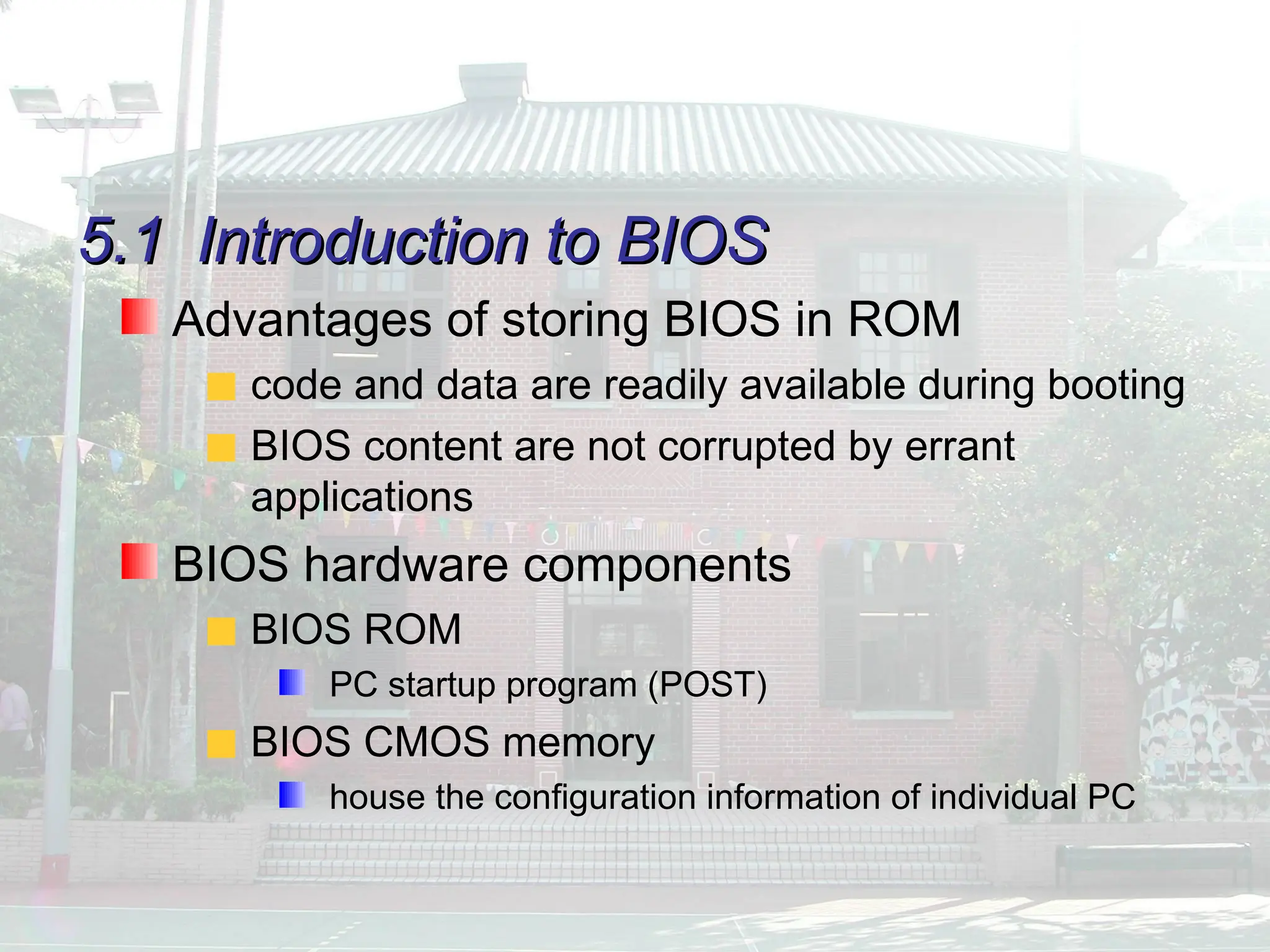5.1
5.1 Introduction to BIOS
Introduction to BIOS
Advantages of storing BIOS in ROM
code and data are readily available during booting
BIOS content are not corrupted by errant
applications
BIOS hardware components
BIOS ROM
PC startup program (POST)
BIOS CMOS memory
house the configuration information of individual PC
 