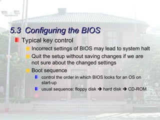 5.3
5.3 Configuring the BIOS
Configuring the BIOS
Typical key control
Incorrect settings of BIOS may lead to system halt
Quit the setup without saving changes if we are
not sure about the changed settings
Boot sequence
control the order in which BIOS looks for an OS on
start-up
usual sequence: floppy disk  hard disk  CD-ROM
 