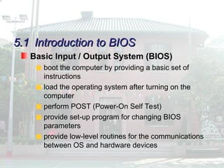 5.1
5.1 Introduction to BIOS
Introduction to BIOS
Basic Input / Output System (BIOS)
boot the computer by providing a basic set of
instructions
load the operating system after turning on the
computer
perform POST (Power-On Self Test)
provide set-up program for changing BIOS
parameters
provide low-level routines for the communications
between OS and hardware devices
 