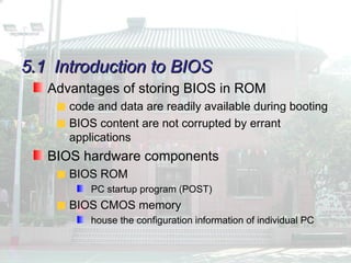 5.1
5.1 Introduction to BIOS
Introduction to BIOS
Advantages of storing BIOS in ROM
code and data are readily available during booting
BIOS content are not corrupted by errant
applications
BIOS hardware components
BIOS ROM
PC startup program (POST)
BIOS CMOS memory
house the configuration information of individual PC
 