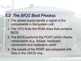 5.2
5.2 The BIOS Boot Process
The BIOS Boot Process
1. The power supply sends a signal to the
components in the system unit.
2. The CPU finds the ROM chips that contains
BIOS.
3. The BIOS performs the POST which checks
components (e.g. mouse, keyboard
connectors and expansion card)
4. The results of the POST are compared with
data in the CMOS chip.
 
