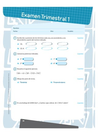 Examen Trim
                                                                                                                 estral 1
                                                            Nombre:
                                                            Fecha:                                             Año:                     Paralelo:



                                                             1 Escribe dos sucesiones de tres términos cada una, una ascendente y una               3 puntos
                                                               descendente, a partir del número indicado.

                                                                 a) 32,

                                                                 b) 23, 4;


                                                             2 Calcula las potencias indicadas.                                                     2 puntos


                                                                 a) 35                                          c) 15

                                                                 b) 26                                          d) 64


                                                             3 Resuelve el siguiente ejercicio.                                                     1 puntos
                                                                     ___            ___       ____       ___
                                                                ( √64 ϫ 10 ) + [ √81 – ( √125 + √16 ) ]
                                                                 3              2         3          4
(9$/8$,Ï1 35(3$5$'$ (1 %$6( $ /26 5,7(5,26 '( '(6(03(f2




                                                                                                                                                               )RWRFRSLDEOH
                                                             4 Dibuja dos pares de rectas.                                                          2 puntos

                                                                 a) Paralelas                                   b) Perpendiculares
                                                                                                                                                                 Prohibida la reproducción total o parcial por cualquier medio sin permiso escrito de la Editorial.




                                                             5 En una bodega de 0,0964 dam2 .¿ Cuántas cajas cúbicas de 1,728 m3 caben?             2 puntos




                                                                           38
 