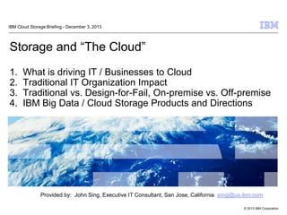 © 2013 IBM Corporation
Storage and “The Cloud”
1. What is driving IT / Businesses to Cloud
2. Traditional IT Organization Impact
3. Traditional vs. Design-for-Fail, On-premise vs. Off-premise
4. IBM Big Data / Cloud Storage Products and Directions
IBM Cloud Storage Briefing - December 3, 2013
Provided by: John Sing, Executive IT Consultant, San Jose, California singj@us.ibm.com
 