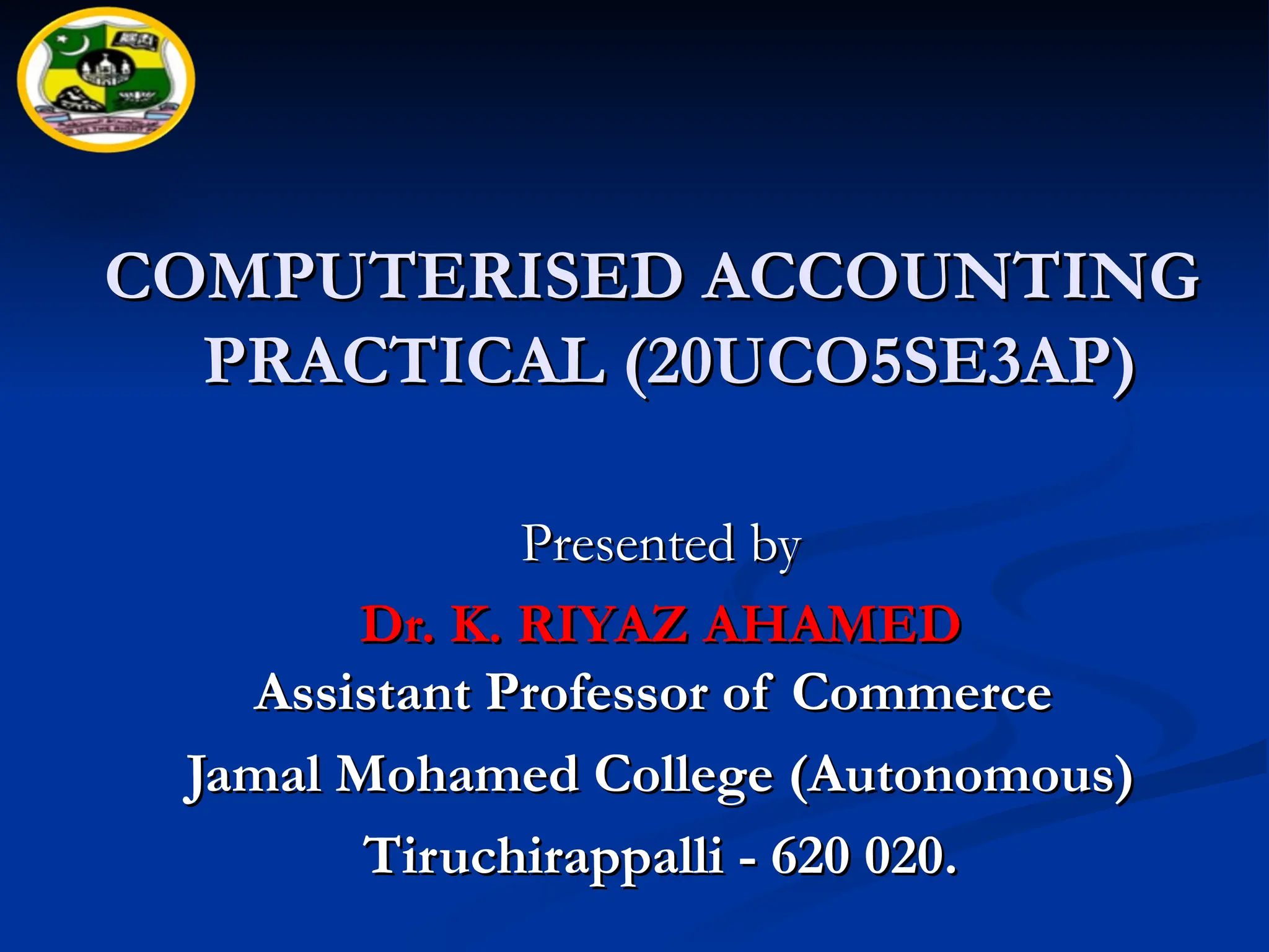 COMPUTERISED ACCOUNTING
COMPUTERISED ACCOUNTING
PRACTICAL (20UCO5SE3AP
PRACTICAL (20UCO5SE3AP)
)
Presented by
Presented by
Dr. K. RIYAZ AHAMED
Dr. K. RIYAZ AHAMED
Assistant Professor of Commerce
Assistant Professor of Commerce
Jamal Mohamed College (Autonomous)
Jamal Mohamed College (Autonomous)
Tiruchirappalli - 620 020.
Tiruchirappalli - 620 020.
 