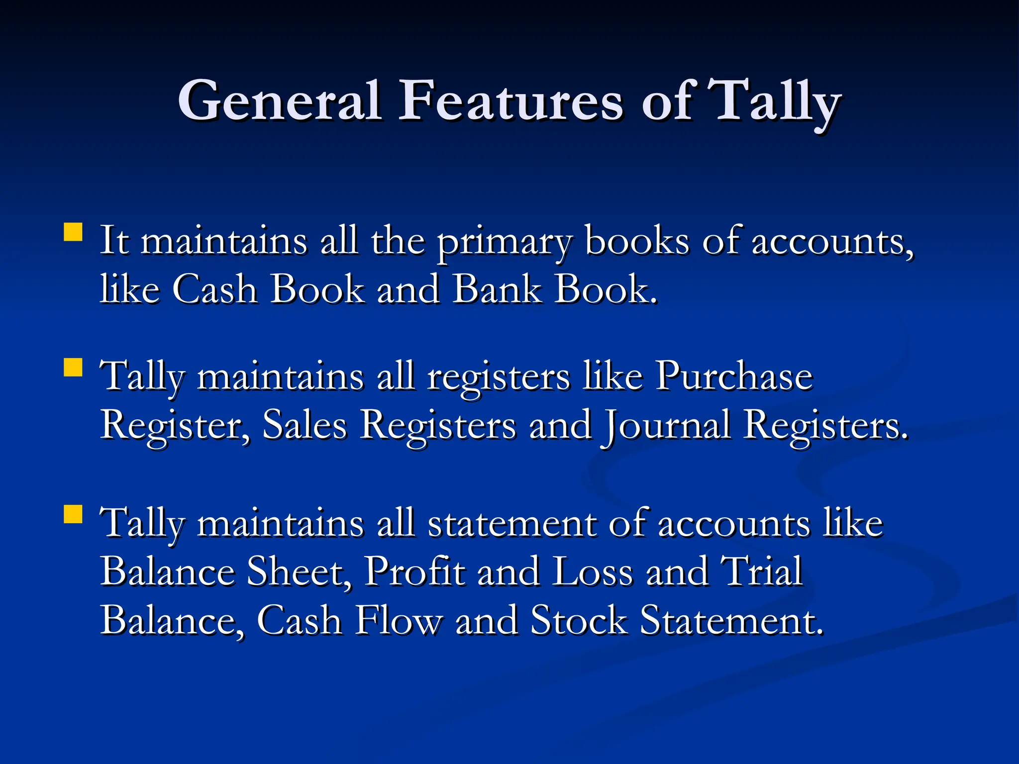 General Features of Tally
General Features of Tally
 It maintains all the primary books of accounts,
It maintains all the primary books of accounts,
like Cash Book and Bank Book.
like Cash Book and Bank Book.
 Tally maintains all registers like Purchase
Tally maintains all registers like Purchase
Register, Sales Registers and Journal Registers.
Register, Sales Registers and Journal Registers.
 Tally maintains all statement of accounts like
Tally maintains all statement of accounts like
Balance Sheet, Profit and Loss and Trial
Balance Sheet, Profit and Loss and Trial
Balance, Cash Flow and Stock Statement.
Balance, Cash Flow and Stock Statement.
 