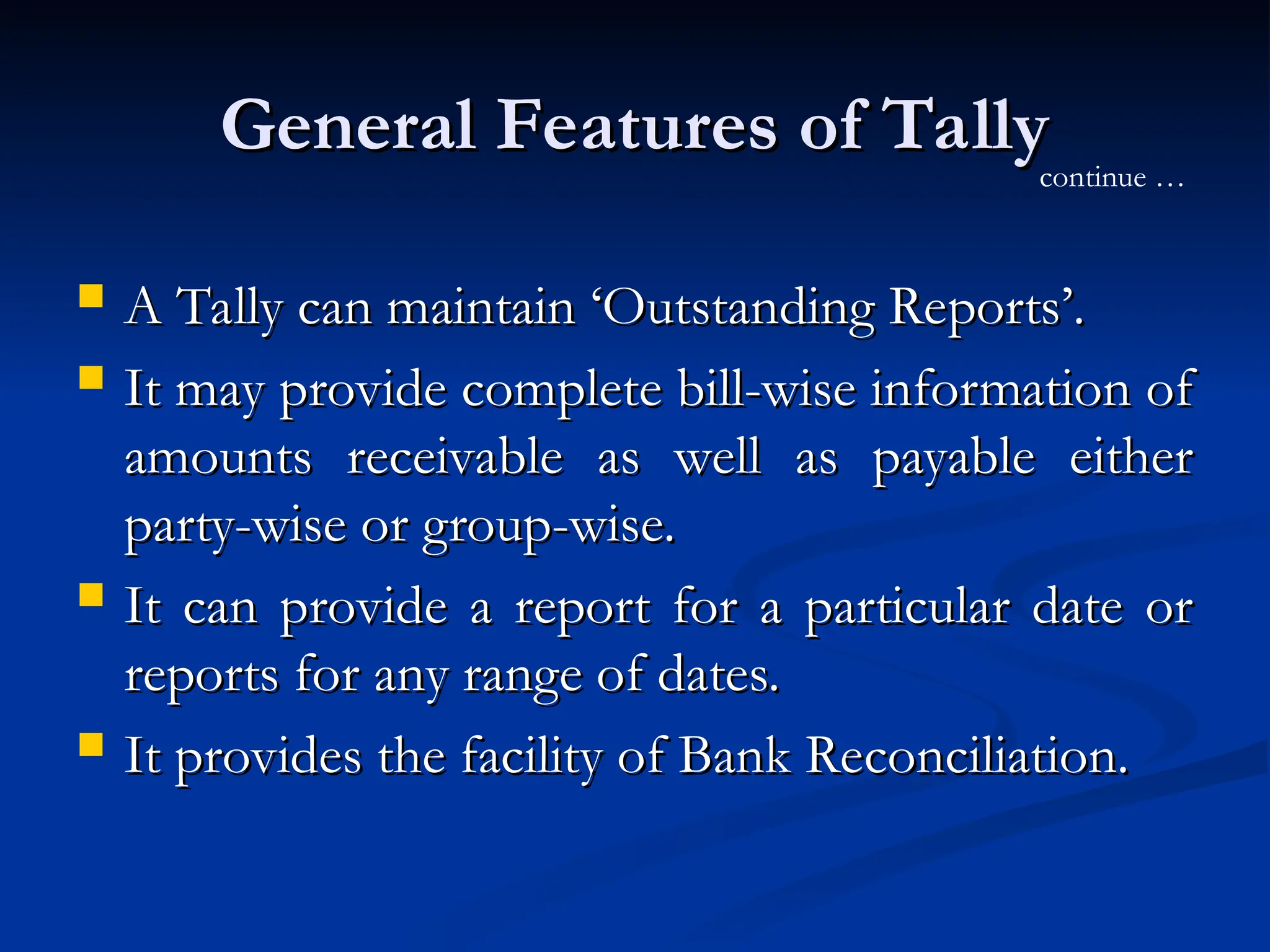 General Features of Tally
General Features of Tally
 A Tally can maintain ‘Outstanding Reports’.
A Tally can maintain ‘Outstanding Reports’.
 It may provide complete bill-wise information of
It may provide complete bill-wise information of
amounts receivable as well as payable either
amounts receivable as well as payable either
party-wise or group-wise.
party-wise or group-wise.
 It can provide a report for a particular date or
It can provide a report for a particular date or
reports for any range of dates.
reports for any range of dates.
 It provides the facility of Bank Reconciliation.
It provides the facility of Bank Reconciliation.
continue …
 