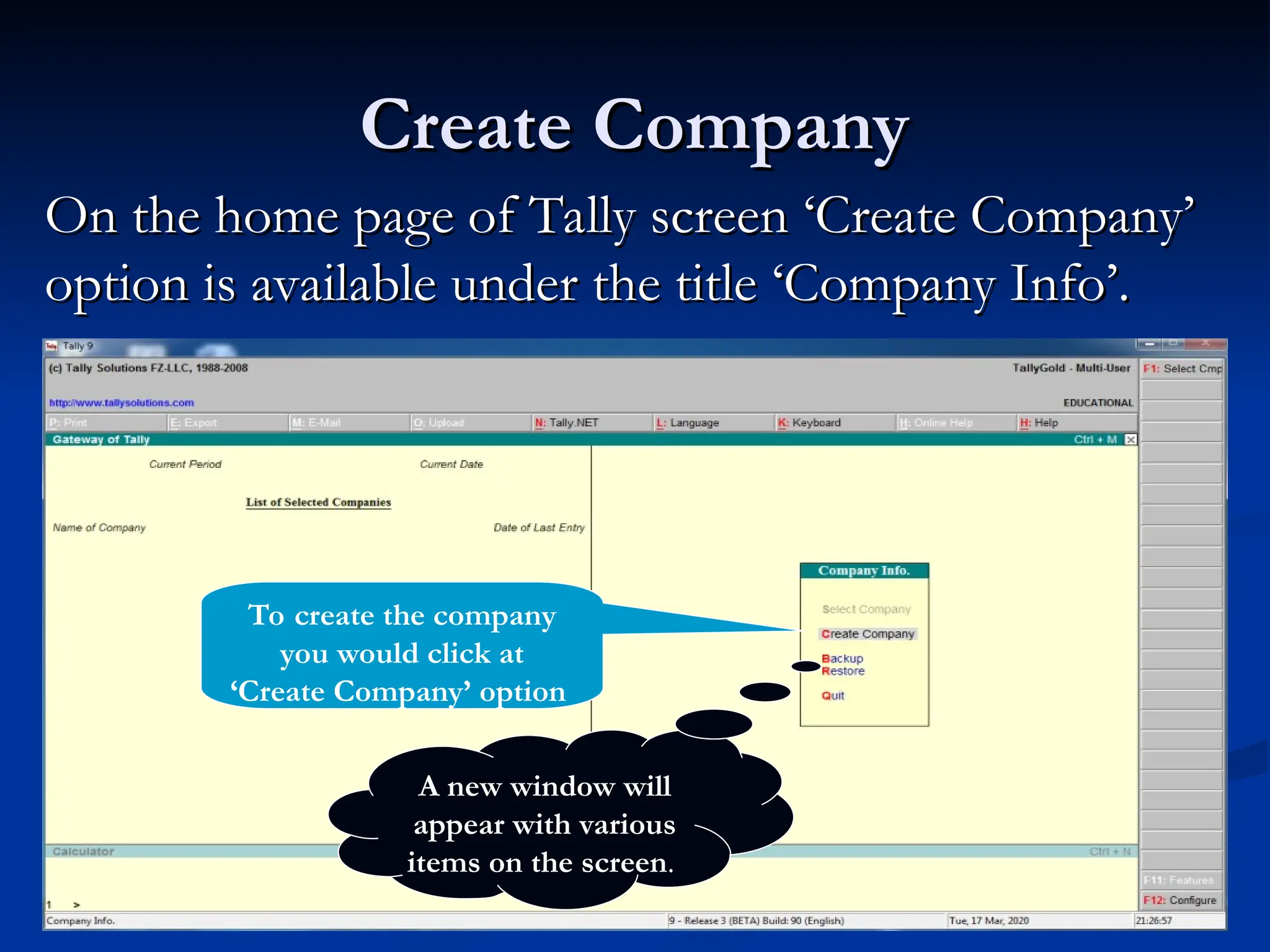 Create Company
Create Company
On the home page of Tally screen ‘Create Company’
On the home page of Tally screen ‘Create Company’
option is available under the title ‘Company Info’.
option is available under the title ‘Company Info’.
To create the company
you would click at
‘Create Company’ option
A new window will
appear with various
items on the screen.
 