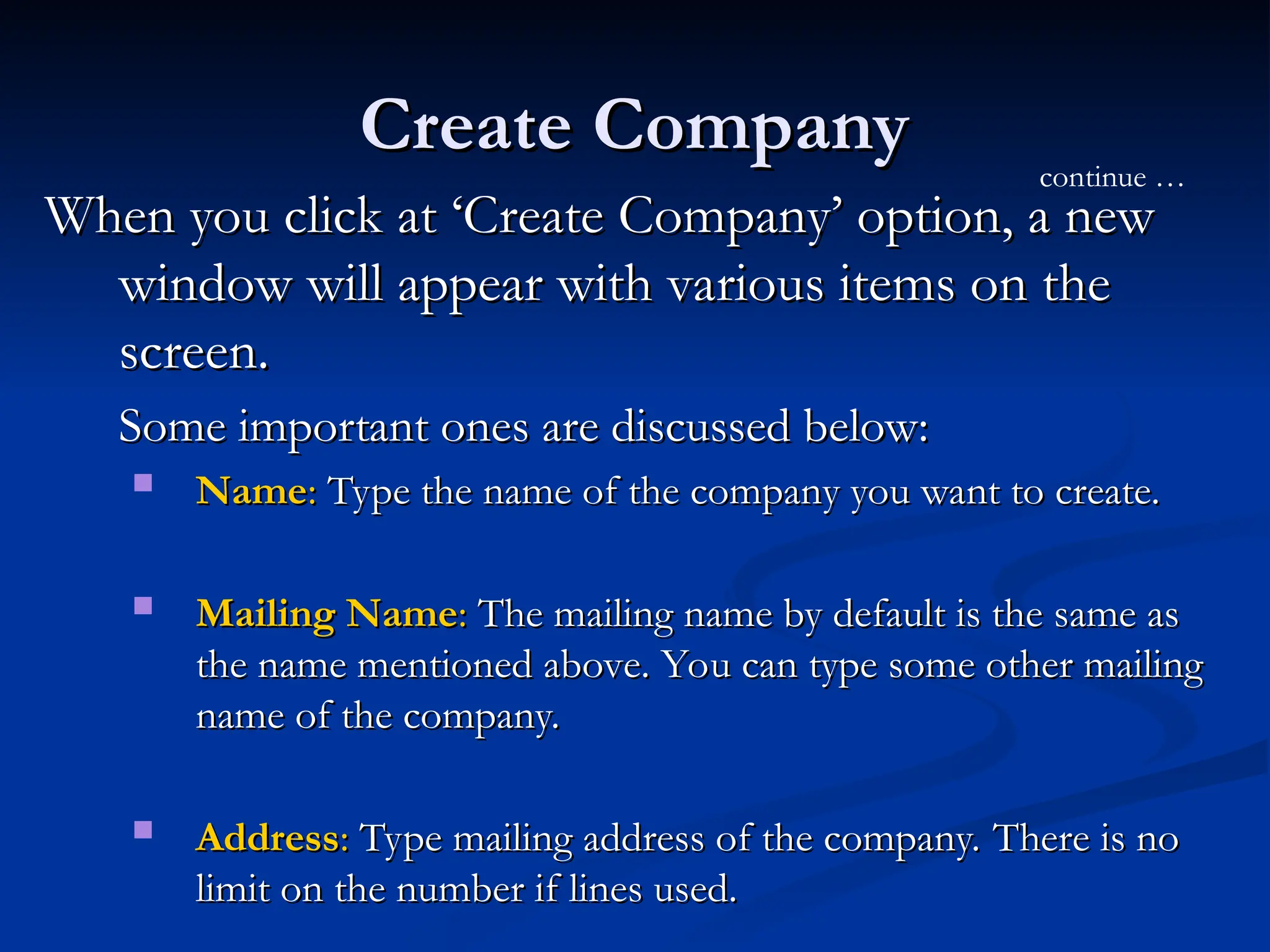 Create Company
Create Company
When you click at ‘Create Company’ option, a new
When you click at ‘Create Company’ option, a new
window will appear with various items on the
window will appear with various items on the
screen.
screen.
Some important ones are discussed below:
Some important ones are discussed below:
 Name
Name:
: Type the name of the company you want to create.
Type the name of the company you want to create.
 Mailing Name
Mailing Name:
: The mailing name by default is the same as
The mailing name by default is the same as
the name mentioned above. You can type some other mailing
the name mentioned above. You can type some other mailing
name of the company.
name of the company.
 Address
Address:
: Type mailing address of the company. There is no
Type mailing address of the company. There is no
limit on the number if lines used.
limit on the number if lines used.
continue …
 