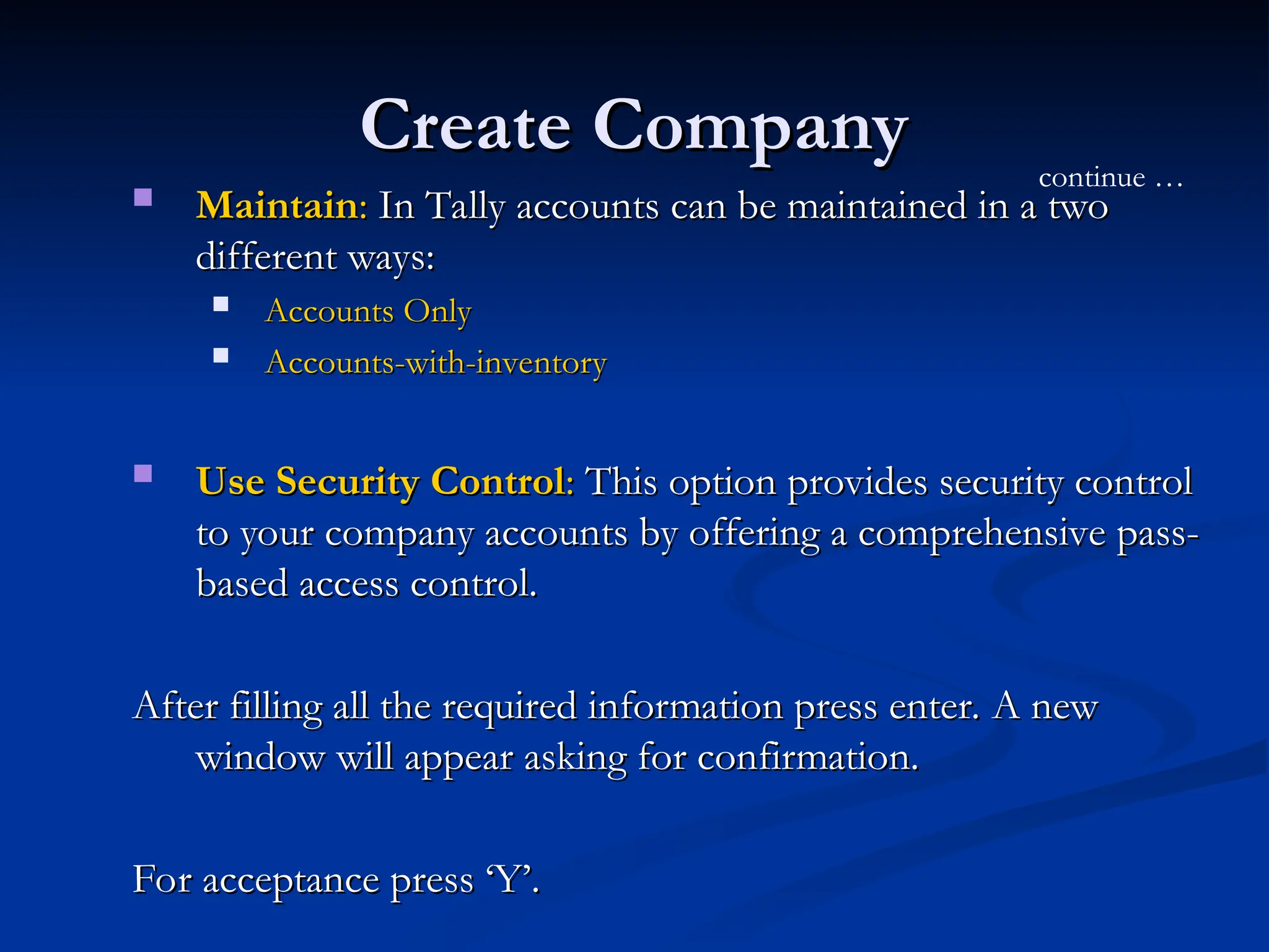 Create Company
Create Company
 Maintain
Maintain:
: In Tally accounts can be maintained in a two
In Tally accounts can be maintained in a two
different ways:
different ways:
 Accounts Only
Accounts Only
 Accounts-with-inventory
Accounts-with-inventory
 Use Security Control
Use Security Control:
: This option provides security control
This option provides security control
to your company accounts by offering a comprehensive pass-
to your company accounts by offering a comprehensive pass-
based access control.
based access control.
After filling all the required information press enter. A new
After filling all the required information press enter. A new
window will appear asking for confirmation.
window will appear asking for confirmation.
For acceptance press ‘Y’.
For acceptance press ‘Y’.
continue …
 