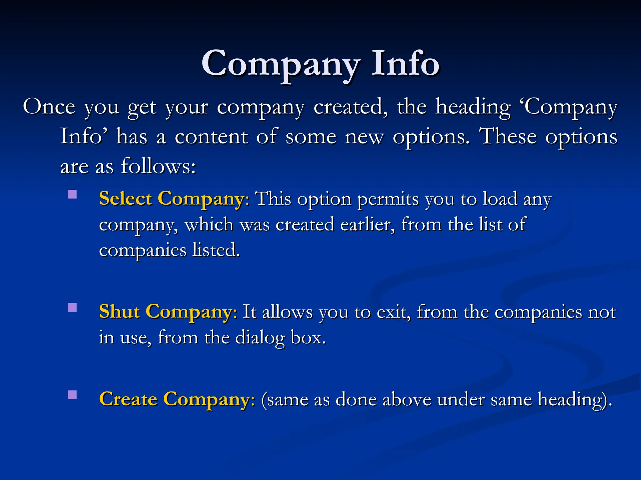 Company Info
Company Info
Once you get your company created, the heading ‘Company
Once you get your company created, the heading ‘Company
Info’ has a content of some new options. These options
Info’ has a content of some new options. These options
are as follows:
are as follows:
 Select Company
Select Company:
: This option permits you to load any
This option permits you to load any
company, which was created earlier, from the list of
company, which was created earlier, from the list of
companies listed.
companies listed.
 Shut Company
Shut Company:
: It allows you to exit, from the companies not
It allows you to exit, from the companies not
in use, from the dialog box.
in use, from the dialog box.
 Create Company
Create Company:
: (same as done above under same heading).
(same as done above under same heading).
 