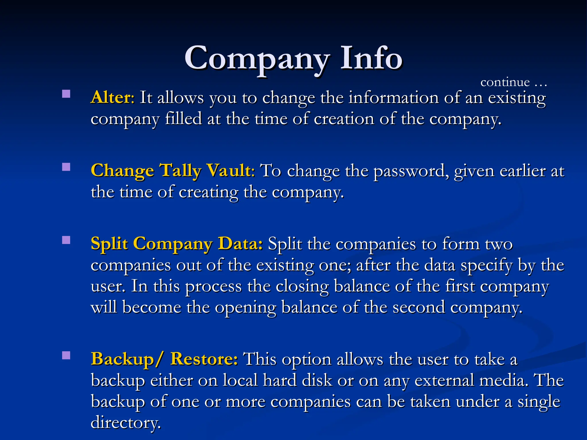 Company Info
Company Info
 Alter
Alter:
: It allows you to change the information of an existing
It allows you to change the information of an existing
company filled at the time of creation of the company.
company filled at the time of creation of the company.
 Change Tally Vault
Change Tally Vault:
: To change the password, given earlier at
To change the password, given earlier at
the time of creating the company.
the time of creating the company.
 Split Company Data:
Split Company Data: Split the companies to form two
Split the companies to form two
companies out of the existing one; after the data specify by the
companies out of the existing one; after the data specify by the
user. In this process the closing balance of the first company
user. In this process the closing balance of the first company
will become the opening balance of the second company.
will become the opening balance of the second company.
 Backup/ Restore:
Backup/ Restore: This option allows the user to take a
This option allows the user to take a
backup either on local hard disk or on any external media. The
backup either on local hard disk or on any external media. The
backup of one or more companies can be taken under a single
backup of one or more companies can be taken under a single
directory.
directory.
continue …
 