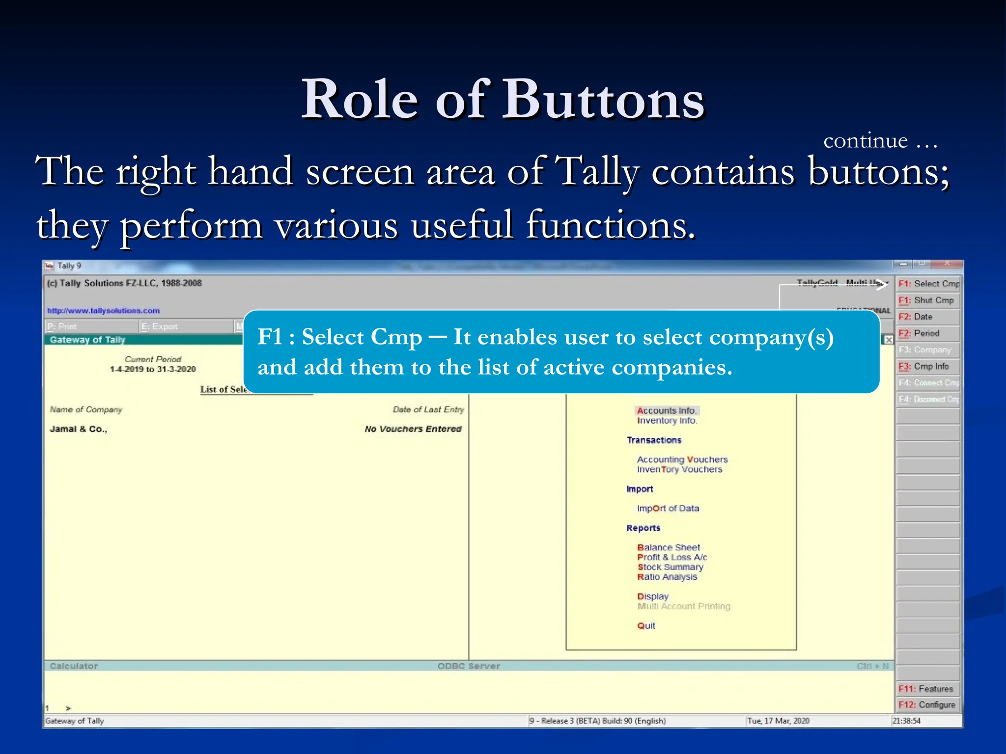 Role of Buttons
Role of Buttons
The right hand screen area of Tally contains buttons;
The right hand screen area of Tally contains buttons;
they perform various useful functions.
they perform various useful functions.
continue …
F1 : Select Cmp ─ It enables user to select company(s)
and add them to the list of active companies.
 