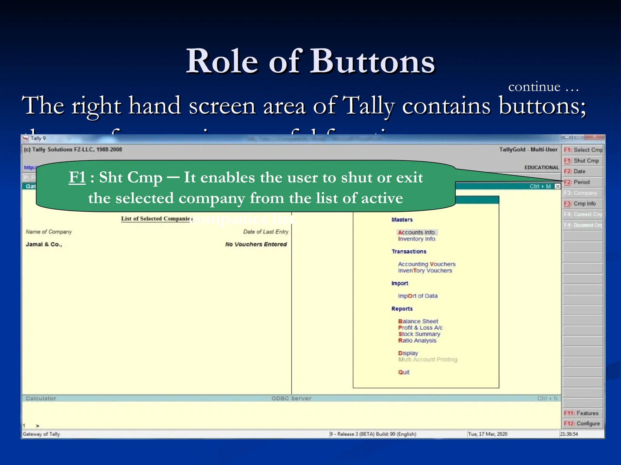 Role of Buttons
Role of Buttons
The right hand screen area of Tally contains buttons;
The right hand screen area of Tally contains buttons;
they perform various useful functions.
they perform various useful functions.
continue …
F1 : Sht Cmp ─ It enables the user to shut or exit
the selected company from the list of active
companies list.
 