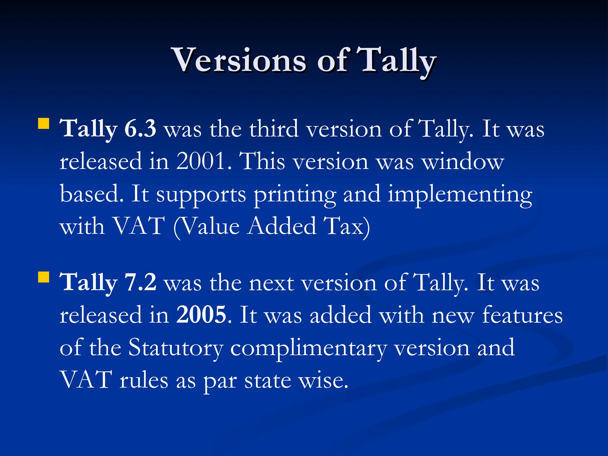 Versions of Tally
Versions of Tally
 Tally 6.3 was the third version of Tally. It was
released in 2001. This version was window
based. It supports printing and implementing
with VAT (Value Added Tax)
 Tally 7.2 was the next version of Tally. It was
released in 2005. It was added with new features
of the Statutory complimentary version and
VAT rules as par state wise.
 