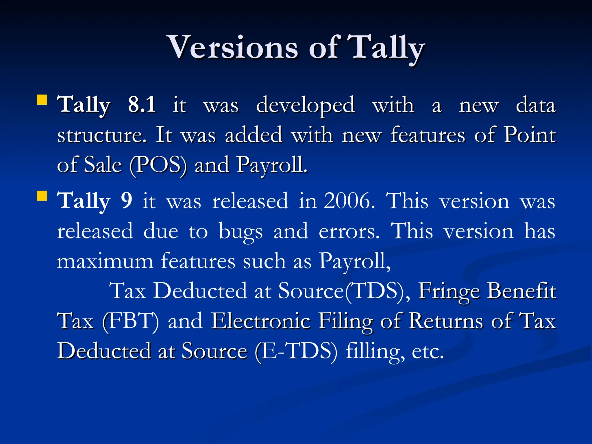 Versions of Tally
Versions of Tally
 Tally 8.1
Tally 8.1 it was developed with a new data
it was developed with a new data
structure. It was added with new features of Point
structure. It was added with new features of Point
of Sale (POS) and Payroll.
of Sale (POS) and Payroll.
 Tally 9 it was released in 2006. This version was
released due to bugs and errors. This version has
maximum features such as Payroll,
Tax Deducted at Source(TDS), Fringe Benefit
Fringe Benefit
Tax (
Tax (FBT) and Electronic Filing of Returns of Tax
Electronic Filing of Returns of Tax
Deducted at Source (
Deducted at Source (E-TDS) filling, etc.
 