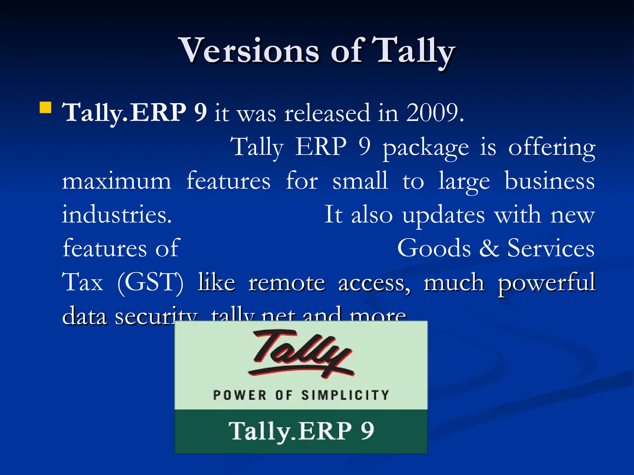 Versions of Tally
Versions of Tally
 Tally.ERP 9 it was released in 2009.
Tally ERP 9 package is offering
maximum features for small to large business
industries. It also updates with new
features of Goods & Services
Tax (GST) like remote access, much powerful
like remote access, much powerful
data security, tally.net and more.
data security, tally.net and more.
 
