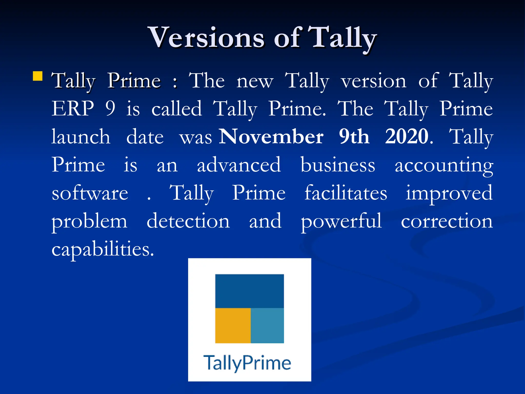 Versions of Tally
Versions of Tally
 Tally Prime :
Tally Prime : The new Tally version of Tally
ERP 9 is called Tally Prime. The Tally Prime
launch date was November 9th 2020. Tally
Prime is an advanced business accounting
software . Tally Prime facilitates improved
problem detection and powerful correction
capabilities.
 
