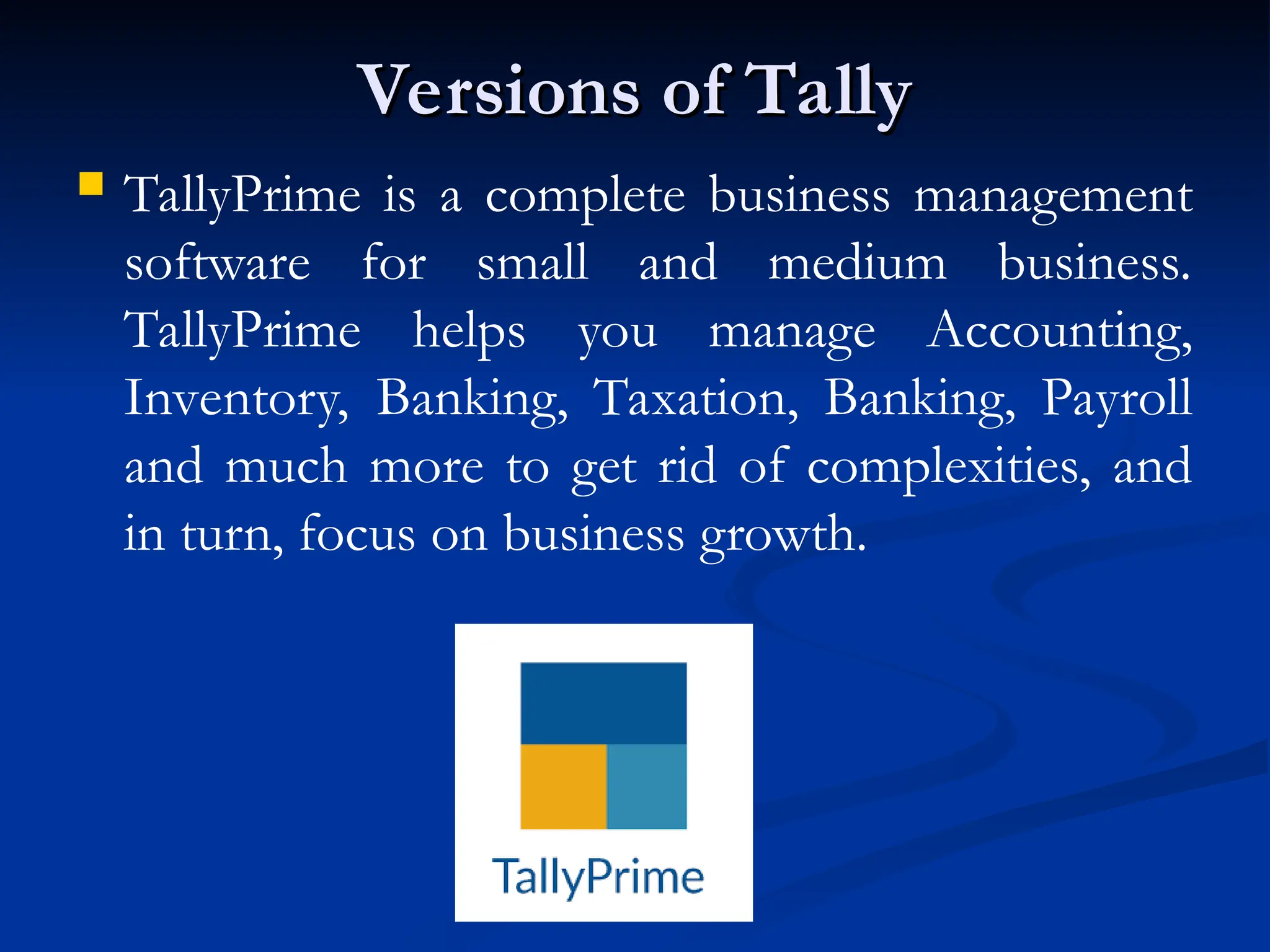 Versions of Tally
Versions of Tally
 TallyPrime is a complete business management
software for small and medium business.
TallyPrime helps you manage Accounting,
Inventory, Banking, Taxation, Banking, Payroll
and much more to get rid of complexities, and
in turn, focus on business growth.
 