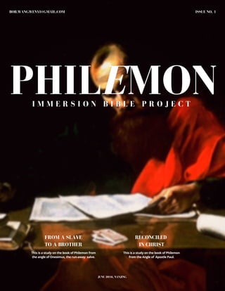 PHILEMON
ISSUE NO. 1BOB.WANGWENYI@GMAIL.COM
I M M E R S I O N B I B L E P R O J E C T
JUNE 2016, NANJING
This is a study on the book of Philemon from
the angle of Onesimus, the run-away salve.
This is a study on the book of Philemon
from the Angle of Apostle Paul.
FROM A SLAVE
TO A BROTHER
RECONCILED
IN CHRIST
 