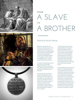 A SLAVE 
A BROTHER
 
F R O M
T O
Onesimus comes off in the
book as a runaway slave. In the
ancient Roman culture, a run-
away slave was a huge betrayal
to his master, and according to
the Roman legal system, a
runaway slave should be sent
to his master and his master
can legally kill him. In many
cases, many owners did this.
It is worth mentioning that Paul
was the person who led
Philemon to Christ, and more
than likely Onesimus knew Paul
or Knew things about Paul at
that time.
We can also assume that he
knew the consequences he
would get if he ran away from
his master. So, why did he run
away from Philemon? Why to
Rome? Did he make a plan to
visit Paul or was it a total
“coincidence” that he was
planning on doing something
else and ended up meeting
Paul in prison?
These questions can not be
answered due to the lack of
historical evidence. All we
know is that he met Paul who
was in prison which opened
doors for his transformation,
and he became a brother in
Christ. We also know that he
served Paul when this letter
was written and by the way
Paul vouched for him, Paul was
sure that he was saved by
Christ.
Paul decided to send Onesimus
back to his master Philemon,
not because he did not want
Onesimus’ service, but because
he thought reconciliation was
more important: He wanted
Philemon to not punish him but
forgive him, not only forgive
him but also accept him, not
just accept him as a slave who
can only obey and be seen as a
property, but also as a brother
in Christ who will share the joy
of eternity in Heaven one day.
F R O M A S L A V E T O A B R O T H E R | 2
Edited By Byron Wong
 