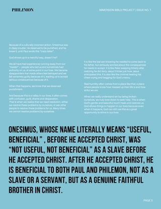 Onesimus, whose name literally means “useful,
beneficial” , before he accepted Christ, was
“not useful, not beneficial” as a slave before
he accepted Christ. After he accepted Christ, he
is beneficial to both Paul and Philemon, not as a
slave or a servant, but as a genuine faithful
brother in Christ.
PAGE 3
IMMERSION BIBLE PROJECT | ISSUE NO. 1PHILEMON
Because of a culturally incorrect action, Onesimus was
in deep trouble. He deserved to be punished, and he
knew it, until Paul wrote this “crazy letter”.
God shows up in a merciful way, doesn’t he?
We all have had experiences running away from our
“master”— people who led us and sometimes had
authority on us, at some point in our lives. We became
disappointers that made others feel betrayed and we
felt extremely guilty because of it, leading us to accept
serious consequences because of it.
When that happens, we know that we deserved
punishment.
And because this is a valley in our lives, it often comes
with confusion, guilt, shame and desperation.
That is when we realize that we need resolution, either
we resolve these problems by ourselves, or ask other
people to resolve these problems for us. Many times
we cannot resolve problems by ourselves.
It is like the lost son knowing he needed to come back to
his father, but seriously worried about the consequences
he needs to accept. It is like Peter weeping bitterly after
realizing he did deny Jesus 3 times just how Jesus
anticipated this. It is also like the criminal beating his
chest crying and begging for God’s mercy.
Real humility often comes from a place like that, a place
where people know how messed up their life is and how
sinful we are.
When we really understand sin by being broken
ourselves, we truly bow down to seek help. This is when
God’s gentle and beautiful touch heals and restores us.
God allows things to happen in our lives because even
when it happens, God can still use this as a great
opportunity to shine in our lives.
 
