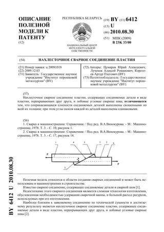 ОПИСАНИЕ
ПОЛЕЗНОЙ
МОДЕЛИ К
ПАТЕНТУ
(12)
РЕСПУБЛИКА БЕЛАРУСЬ
НАЦИОНАЛЬНЫЙ ЦЕНТР
ИНТЕЛЛЕКТУАЛЬНОЙ
СОБСТВЕННОСТИ
(19) BY (11) 6412
(13) U
(46) 2010.08.30
(51) МПК (2009)
B 23K 33/00
(54) НАХЛЕСТОЧНОЕ СВАРНОЕ СОЕДИНЕНИЕ ПЛАСТИН
(21) Номер заявки: u 20091018
(22) 2009.12.03
(71) Заявитель: Государственное научное
учреждение "Институт порошковой
металлургии" (BY)
(72) Авторы: Цумарев Юрий Алексеевич;
Лученок Алексей Романович; Короте-
ев Артур Олегович (BY)
(73) Патентообладатель: Государственное
научное учреждение "Институт порош-
ковой металлургии" (BY)
(57)
Нахлесточное сварное соединение пластин, содержащее соединяемые детали в виде
пластин, перекрывающих друг друга, и лобовые угловые сварные швы, отличающееся
тем, что соприкасающиеся плоскости соединяемых деталей выполнены скошенными по
всей их толщине; при этом углы скосов каждой из деталей выполнены одинаковыми.
(56)
1. Сварка в машиностроении: Справочник / Под ред. В.А.Винокурова. - М.: Машино-
строение, 1978. Т. 3. - С. 10, рисунок 1.
2. Сварка в машиностроении: Справочник / Под ред. В.А.Винокурова. - М.: Машино-
строение, 1978. Т. 3. - С. 17, рисунок 18.
Полезная модель относится к области создания сварных соединений и может быть ис-
пользована в машиностроении и строительстве.
Известно сварное соединение, содержащее соединяемые детали и сварной шов [1].
Недостатками этого сварного соединения являются сложная технология изготовления,
обусловленная необходимостью удержания сварочной ванны, и большой расход ресурсов,
используемых при его изготовлении.
Наиболее близким к заявляемому соединению по технической сущности и достигае-
мому результату является нахлесточное сварное соединение пластин, содержащее соеди-
няемые детали в виде пластин, перекрывающих друг друга, и лобовые угловые сварные
швы [2].
BY6412U2010.08.30
 