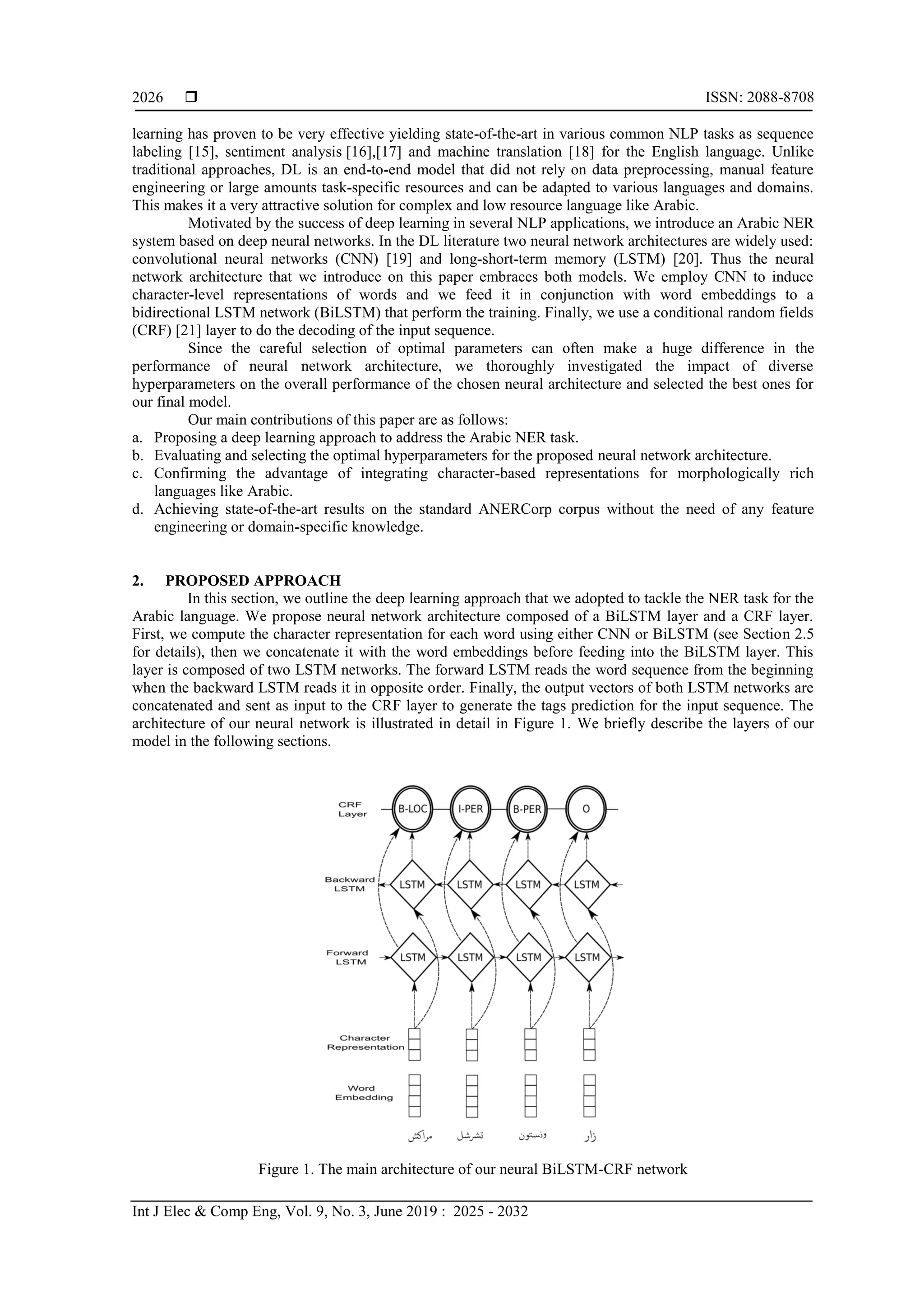  ISSN: 2088-8708
Int J Elec & Comp Eng, Vol. 9, No. 3, June 2019 : 2025 - 2032
2026
learning has proven to be very effective yielding state-of-the-art in various common NLP tasks as sequence
labeling [15], sentiment analysis [16],[17] and machine translation [18] for the English language. Unlike
traditional approaches, DL is an end-to-end model that did not rely on data preprocessing, manual feature
engineering or large amounts task-specific resources and can be adapted to various languages and domains.
This makes it a very attractive solution for complex and low resource language like Arabic.
Motivated by the success of deep learning in several NLP applications, we introduce an Arabic NER
system based on deep neural networks. In the DL literature two neural network architectures are widely used:
convolutional neural networks (CNN) [19] and long-short-term memory (LSTM) [20]. Thus the neural
network architecture that we introduce on this paper embraces both models. We employ CNN to induce
character-level representations of words and we feed it in conjunction with word embeddings to a
bidirectional LSTM network (BiLSTM) that perform the training. Finally, we use a conditional random fields
(CRF) [21] layer to do the decoding of the input sequence.
Since the careful selection of optimal parameters can often make a huge difference in the
performance of neural network architecture, we thoroughly investigated the impact of diverse
hyperparameters on the overall performance of the chosen neural architecture and selected the best ones for
our final model.
Our main contributions of this paper are as follows:
a. Proposing a deep learning approach to address the Arabic NER task.
b. Evaluating and selecting the optimal hyperparameters for the proposed neural network architecture.
c. Confirming the advantage of integrating character-based representations for morphologically rich
languages like Arabic.
d. Achieving state-of-the-art results on the standard ANERCorp corpus without the need of any feature
engineering or domain-specific knowledge.
2. PROPOSED APPROACH
In this section, we outline the deep learning approach that we adopted to tackle the NER task for the
Arabic language. We propose neural network architecture composed of a BiLSTM layer and a CRF layer.
First, we compute the character representation for each word using either CNN or BiLSTM (see Section 2.5
for details), then we concatenate it with the word embeddings before feeding into the BiLSTM layer. This
layer is composed of two LSTM networks. The forward LSTM reads the word sequence from the beginning
when the backward LSTM reads it in opposite order. Finally, the output vectors of both LSTM networks are
concatenated and sent as input to the CRF layer to generate the tags prediction for the input sequence. The
architecture of our neural network is illustrated in detail in Figure 1. We briefly describe the layers of our
model in the following sections.
Figure 1. The main architecture of our neural BiLSTM-CRF network
 