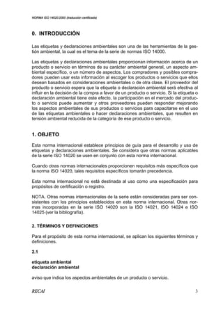 NORMA ISO 14020:2000 (traducción certificada)
RECAI 3
0. INTRODUCCIÓN
Las etiquetas y declaraciones ambientales son una de las herramientas de la ges-
tión ambiental, la cual es el tema de la serie de normas ISO 14000.
Las etiquetas y declaraciones ambientales proporcionan información acerca de un
producto o servicio en términos de su carácter ambiental general, un aspecto am-
biental específico, o un número de aspectos. Los compradores y posibles compra-
dores pueden usar esta información al escoger los productos o servicios que ellos
desean basados en consideraciones ambientales o de otra clase. El proveedor del
producto o servicio espera que la etiqueta o declaración ambiental será efectiva al
influir en la decisión de la compra a favor de un producto o servicio. Si la etiqueta o
declaración ambiental tiene este efecto, la participación en el mercado del produc-
to o servicio puede aumentar y otros proveedores pueden responder mejorando
los aspectos ambientales de sus productos o servicios para capacitarse en el uso
de las etiquetas ambientales o hacer declaraciones ambientales, que resulten en
tensión ambiental reducida de la categoría de ese producto o servicio.
1. OBJETO
Esta norma internacional establece principios de guía para el desarrollo y uso de
etiquetas y declaraciones ambientales. Se considera que otras normas aplicables
de la serie ISO 14020 se usen en conjunto con esta norma internacional.
Cuando otras normas internacionales proporcionen requisitos más específicos que
la norma ISO 14020, tales requisitos específicos tomarán precedencia.
Esta norma internacional no está destinada al uso como una especificación para
propósitos de certificación o registro.
NOTA. Otras normas internacionales de la serie están consideradas para ser con-
sistentes con los principios establecidos en esta norma internacional. Otras nor-
mas incorporadas en la serie ISO 14020 son la ISO 14021, ISO 14024 e ISO
14025 (ver la bibliografía).
2. TÉRMINOS Y DEFINICIONES
Para el propósito de esta norma internacional, se aplican los siguientes términos y
definiciones.
2.1
etiqueta ambiental
declaración ambiental
aviso que indica los aspectos ambientales de un producto o servicio.
 