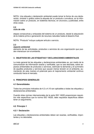 NORMA ISO 14020:2000 (traducción certificada)
RECAI 4
NOTA. Una etiqueta o declaración ambiental puede tomar la forma de una decla-
ración, símbolo o gráfico sobre la etiqueta de un producto o envoltura, en la infor-
mación sobre un producto, en boletines técnicos, en anuncios y publicidad, entre
otras cosas.
2.2
ciclo de vida
etapas consecutivas y enlazadas del sistema de un producto, desde la adquisición
de la materia prima o generación de recursos naturales hasta el desecho final.
NOTA. “Producto” incluye cualquier artículo o servicio.
2.3
aspecto ambiental
elemento de las actividades, productos o servicios de una organización que pue-
den interactuar con el ambiente.
3. OBJETIVOS DE LAS ETIQUETAS Y DECLARACIONES AMBIENTALES
La meta general de las etiquetas y declaraciones ambientales es, por medio de la
comunicación de información exacta y verificable, que no sea desviada, sobre as-
pectos ambientales de productos o servicios, estimular la demanda y el suministro
de aquellos productos y servicios que causan menos tensión en el ambiente, au-
mentando de esta manera el potencial para el mejoramiento ambiental continuo
conducido hacia el mercado.
4. PRINCIPIOS GENERALES
4.1 Generalidades
Todos los principios indicados de 4.2 a 4.10 son aplicables a todas las etiquetas y
declaraciones ambientales.
Cuando otras normas internacionales de la serie ISO 14020 proporcionen requisi-
tos más específicos que la norma ISO 14020, tales requisitos específicos deben
tener un seguimiento.
4.2 Principio 1
4.2.1 Declaración
Las etiquetas y declaraciones ambientales deben ser exactas, verificables, impor-
tantes y no desviadas.
 
