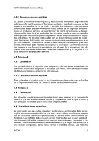 NORMA ISO 14020:2000 (traducción certificada)
RECAI 5
4.2.2 Consideraciones específicas
La utilidad y eficiencia de las etiquetas y declaraciones ambientales depende de la
extensión a la cual transmiten información confiable y significativa acerca de los
aspectos ambientales de un producto o servicio. Las etiquetas y declaraciones
ambientales deben proveer información exacta acerca de los aspectos ambienta-
les de un producto o servicio. La base técnica y de hecho para etiquetas y declara-
ciones ambientales debe ser verificable. Las etiquetas y declaraciones ambientales
deben proveer información que sea importante; deben dirigirse solamente a aspec-
tos ambientales no triviales relacionados con las circunstancias reales de extrac-
ción, fabricación, distribución, uso y desecho de recursos naturales asociados a un
producto o servicio. Una revisión periódica de la base para las etiquetas y declara-
ciones ambientales debe hacerse para explicar la innovación. La información debe
ser recogida a una frecuencia consistente con el paso de la innovación. Las eti-
quetas y declaraciones ambientales deben ser comprensibles y no engañar al po-
sible comprador del producto o servicio.
4.3 Principio 2
4.3.1 Declaración
Los procedimientos y requisitos para etiquetas y declaraciones ambientales no
deben ser preparados, adoptados o aplicados con vista a, o con el efecto de crear
obstáculos innecesarios al comercio internacional.
4.3.2 Consideraciones específicas
Para guía sobre el principio anterior, las disposiciones e interpretaciones aplicables
de la Organización Mundial de Comercio deben ser tomadas en cuenta.
4.4 Principio 3
4.4.1 Declaración
Las etiquetas y declaraciones ambientales deben estar basadas en la metodología
científica que sea suficientemente amplia y comprensiva para apoyar el aviso y
que produzca resultados que sean exactos y reproductibles.
4.4.2 Consideraciones específicas
La información que apoya las etiquetas y declaraciones ambientales debe ser re-
cogida y evaluada usando métodos que sean reconocidos y ampliamente acepta-
dos en disciplinas científicas o profesionales, o, de otro modo, científicamente de-
fendibles. Los métodos deben seguir normas reconocidas que tengan aceptabili-
dad internacional (estas pueden incluir normas internacionales, regionales o na-
cionales) o sean métodos de la industria o el comercio que hayan sido sometidos a
una revisión comparada, donde tales normas o métodos existan. Los métodos
 