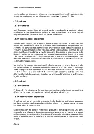 NORMA ISO 14020:2000 (traducción certificada)
RECAI 6
usados deben ser adecuados al aviso y deben proveer información que sea impor-
tante y necesaria para apoyar el aviso tanto como exacta y reproducible.
4.5 Principio 4
4.5.1 Declaración
La información concerniente al procedimiento, metodología y cualquier criterio
usado para apoyar las etiquetas y declaraciones ambientales debe estar disponi-
ble y ser provista a pedido de todas las partes interesadas.
4.5.2 Consideraciones específicas
La información debe incluir principios fundamentales, hipótesis y condiciones limi-
tantes. Esta información debe ser suficiente y razonablemente comprensible para
permitir a los compradores, compradores en potencia y otras partes interesadas el
evaluar y comparar las etiquetas y declaraciones ambientales en términos de prin-
cipios científicos, importancia y validez general y determinar si una etiqueta o de-
claración ambiental es consistente con las normas aplicables dentro de la serie
ISO 14020. Esta información debe también indicar claramente si la etiqueta o de-
claración ambiental es un aviso ambiental, auto-declarado o está basada en una
declaración independiente.
Los medios de obtener esta información deben hacerse conocer a los comprado-
res y compradores en potencia donde quiera que el producto o servicio sea nego-
ciado. Esto puede ser alcanzado por los diversos medios analizados en 4.10. Pue-
den haber límites a la disponibilidad de información específica debido a informa-
ción confidencial de negocios, derechos de propiedad intelectual o restricciones
legales similares.
4.6 Principio 5
4.6.1 Declaración
El desarrollo de etiquetas y declaraciones ambientales debe tomar en considera-
ción todos los aspectos importantes del ciclo de vida del producto.
4.6.2 Consideraciones específicas
El ciclo de vida de un producto o servicio fluctúa desde las actividades asociadas
con la producción y entrega de las materias primas o la generación de recursos
naturales hasta el desecho final.
La consideración del ciclo de vida de un producto o servicio permite a una parte
desarrollar una etiqueta o declaración ambiental para tomar en cuenta una escala
de factores que impactan sobre el ambiente. Ella permite además a esa parte iden-
tificar el potencial para un impacto que va a ser aumentado en el proceso de redu-
cir otro.
 