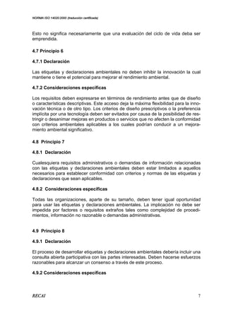 NORMA ISO 14020:2000 (traducción certificada)
RECAI 7
Esto no significa necesariamente que una evaluación del ciclo de vida deba ser
emprendida.
4.7 Principio 6
4.7.1 Declaración
Las etiquetas y declaraciones ambientales no deben inhibir la innovación la cual
mantiene o tiene el potencial para mejorar el rendimiento ambiental.
4.7.2 Consideraciones específicas
Los requisitos deben expresarse en términos de rendimiento antes que de diseño
o características descriptivas. Este acceso deja la máxima flexibilidad para la inno-
vación técnica o de otro tipo. Los criterios de diseño prescriptivos o la preferencia
implícita por una tecnología deben ser evitados por causa de la posibilidad de res-
tringir o desanimar mejoras en productos o servicios que no afecten la conformidad
con criterios ambientales aplicables a los cuales podrían conducir a un mejora-
miento ambiental significativo.
4.8 Principio 7
4.8.1 Declaración
Cualesquiera requisitos administrativos o demandas de información relacionadas
con las etiquetas y declaraciones ambientales deben estar limitados a aquellos
necesarios para establecer conformidad con criterios y normas de las etiquetas y
declaraciones que sean aplicables.
4.8.2 Consideraciones específicas
Todas las organizaciones, aparte de su tamaño, deben tener igual oportunidad
para usar las etiquetas y declaraciones ambientales. La implicación no debe ser
impedida por factores o requisitos extraños tales como complejidad de procedi-
mientos, información no razonable o demandas administrativas.
4.9 Principio 8
4.9.1 Declaración
El proceso de desarrollar etiquetas y declaraciones ambientales debería incluir una
consulta abierta participativa con las partes interesadas. Deben hacerse esfuerzos
razonables para alcanzar un consenso a través de este proceso.
4.9.2 Consideraciones específicas
 
