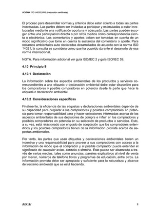 NORMA ISO 14020:2000 (traducción certificada)
RECAI 8
El proceso para desarrollar normas y criterios debe estar abierto a todas las partes
interesadas. Las partes deben ser invitadas a participar y estimuladas a estar invo-
lucradas mediante una notificación oportuna y adecuada. Las partes pueden esco-
ger entre una participación directa o por otros medios como correspondencia escri-
ta o electrónica. Los comentarios y aportes deben ser tomadas en cuenta de un
modo significativo que tome en cuenta la sustancia del comentario o aporte. Para
reclamos ambientales auto declarados desarrollados de acuerdo con la norma ISO
14021, la consulta se considera como que ha ocurrido durante el desarrollo de esa
norma internacional.
NOTA. Para información adicional ver guía ISO/IEC 2 y guía ISO/IEC 59.
4.10 Principio 9
4.10.1 Declaración
La información sobre los aspectos ambientales de los productos y servicios co-
rrespondientes a una etiqueta o declaración ambiental debe estar disponible para
los compradores y posible compradores en potencia desde la parte que hace la
etiqueta o declaración ambiental.
4.10.2 Consideraciones específicas
Finalmente, la eficiencia de las etiquetas y declaraciones ambientales depende de
su capacidad para preparar a los compradores y posibles compradores en poten-
cia para tomar responsabilidad para y hacer selecciones informadas acerca de los
aspectos ambientales de sus decisiones de compra e influir en los compradores y
posibles compradores en potencia en su selección de productos o servicios. Esto,
a su vez, está relacionado con el grado de aceptación que los compradores enten-
didos y los posibles compradores tienen de la información provista acerca de as-
pectos ambientales.
Por tanto, las partes que usan etiquetas y declaraciones ambientales tienen un
incentivo y una responsabilidad para proveer a sus compradores con acceso a la
información de modo que el comprador y el posible comprador pueda entender el
significado de cualquier aviso, símbolo o término. Esto puede ser alcanzado a tra-
vés de varios medios, tales como anuncios, paneles explicativos al nivel de venta
por menor, números de teléfono libres y programas de educación, entre otros. La
información provista debe ser apropiada y suficiente para la naturaleza y alcance
del reclamo ambiental que se está haciendo.
 