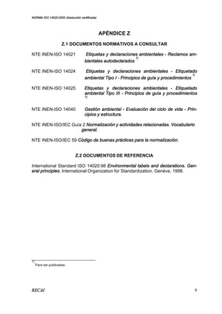 NORMA ISO 14020:2000 (traducción certificada)
RECAI 9
APÉNDICE Z
Z.1 DOCUMENTOS NORMATIVOS A CONSULTAR
NTE INEN-ISO 14021 Etiquetas y declaraciones ambientales - Reclamos am-
bientales autodeclarados
1)
NTE INEN-ISO 14024 Etiquetas y declaraciones ambientales - Etiquetado
ambiental Tipo I - Principios de guía y procedimientos
1)
NTE INEN-ISO 14025 Etiquetas y declaraciones ambientales - Etiquetado
ambiental Tipo III - Principios de guía y procedimientos
1)
NTE INEN-ISO 14040 Gestión ambiental - Evaluación del ciclo de vida - Prin-
cipios y estructura.
NTE INEN-ISO/IEC Guía 2 Normalización y actividades relacionadas. Vocabulario
general.
NTE INEN-ISO/IEC 59 Código de buenas prácticas para la normalización.
Z.2 DOCUMENTOS DE REFERENCIA
International Standard ISO 14020:98 Environmental labels and declarations. Gen-
eral principles. International Organization for Standardization. Genéve, 1998.
____________________________
1)
Para ser publicadas
 